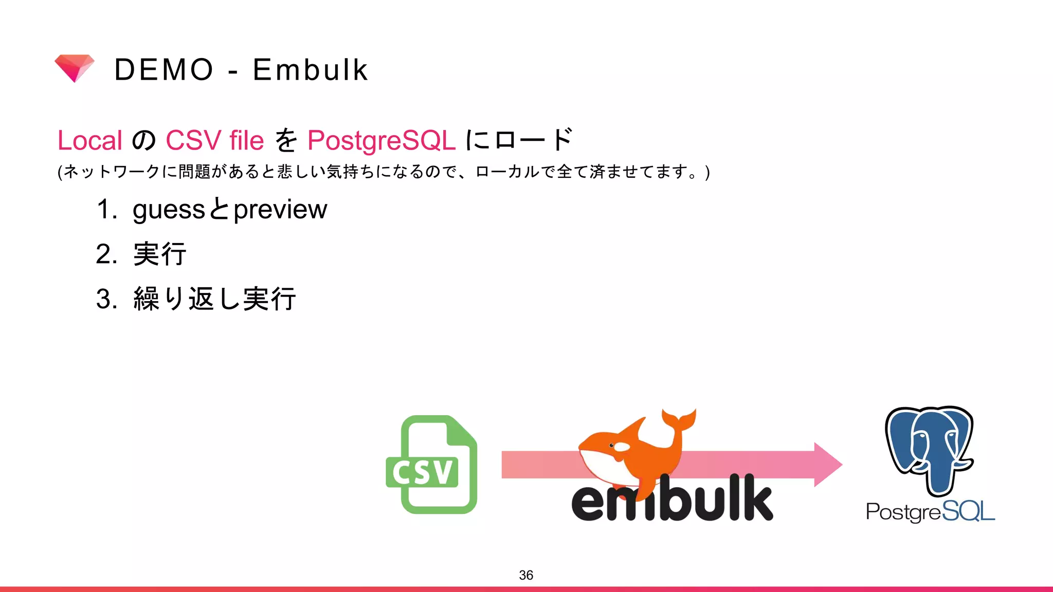 DEMO - Embulk
Local の CSV file を PostgreSQL にロード
(ネットワークに問題があると悲しい気持ちになるので、ローカルで全て済ませてます。)
1. guessとpreview
2. 実行
3. 繰り返し実行
36
 