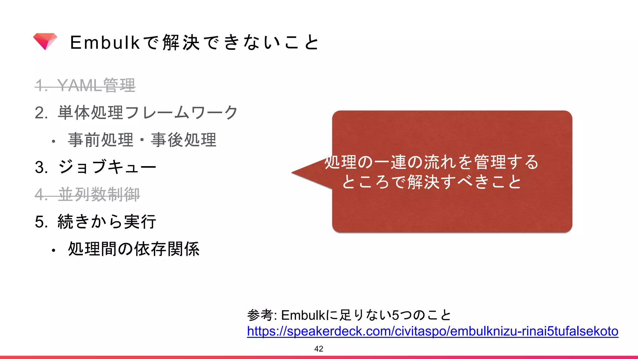Embulkで解決できないこと
1. YAML管理
2. 単体処理フレームワーク
• 事前処理・事後処理
3. ジョブキュー
4. 並列数制御
5. 続きから実行
• 処理間の依存関係
42
参考: Embulkに足りない5つのこと
https://speakerdeck.com/civitaspo/embulknizu-rinai5tufalsekoto
処理の一連の流れを管理する
ところで解決すべきこと
 