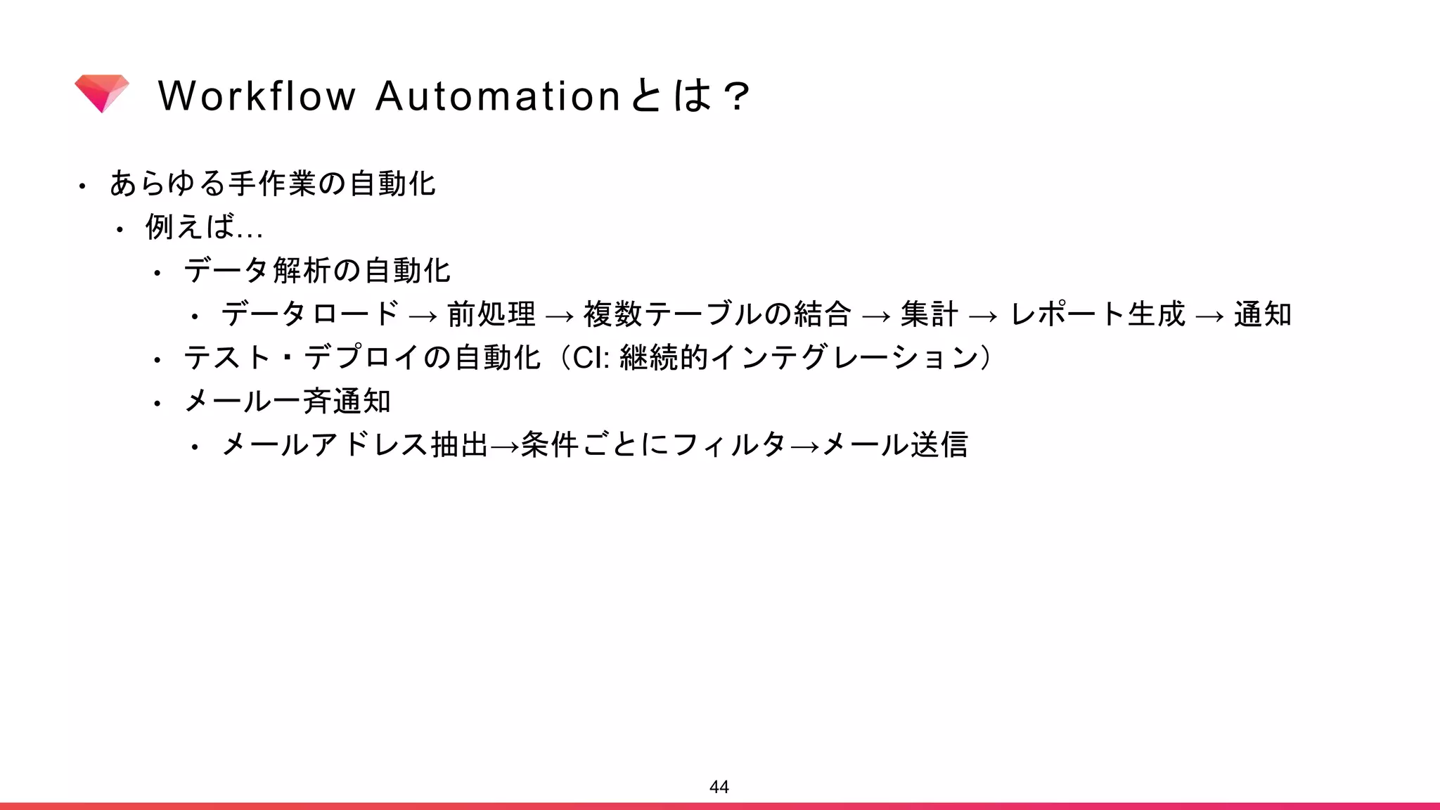 Workflow Automationとは？
• あらゆる手作業の自動化
• 例えば…
• データ解析の自動化
• データロード → 前処理 → 複数テーブルの結合 → 集計 → レポート生成 → 通知
• テスト・デプロイの自動化（CI: 継続的インテグレーション）
• メール一斉通知
• メールアドレス抽出→条件ごとにフィルタ→メール送信
44
 