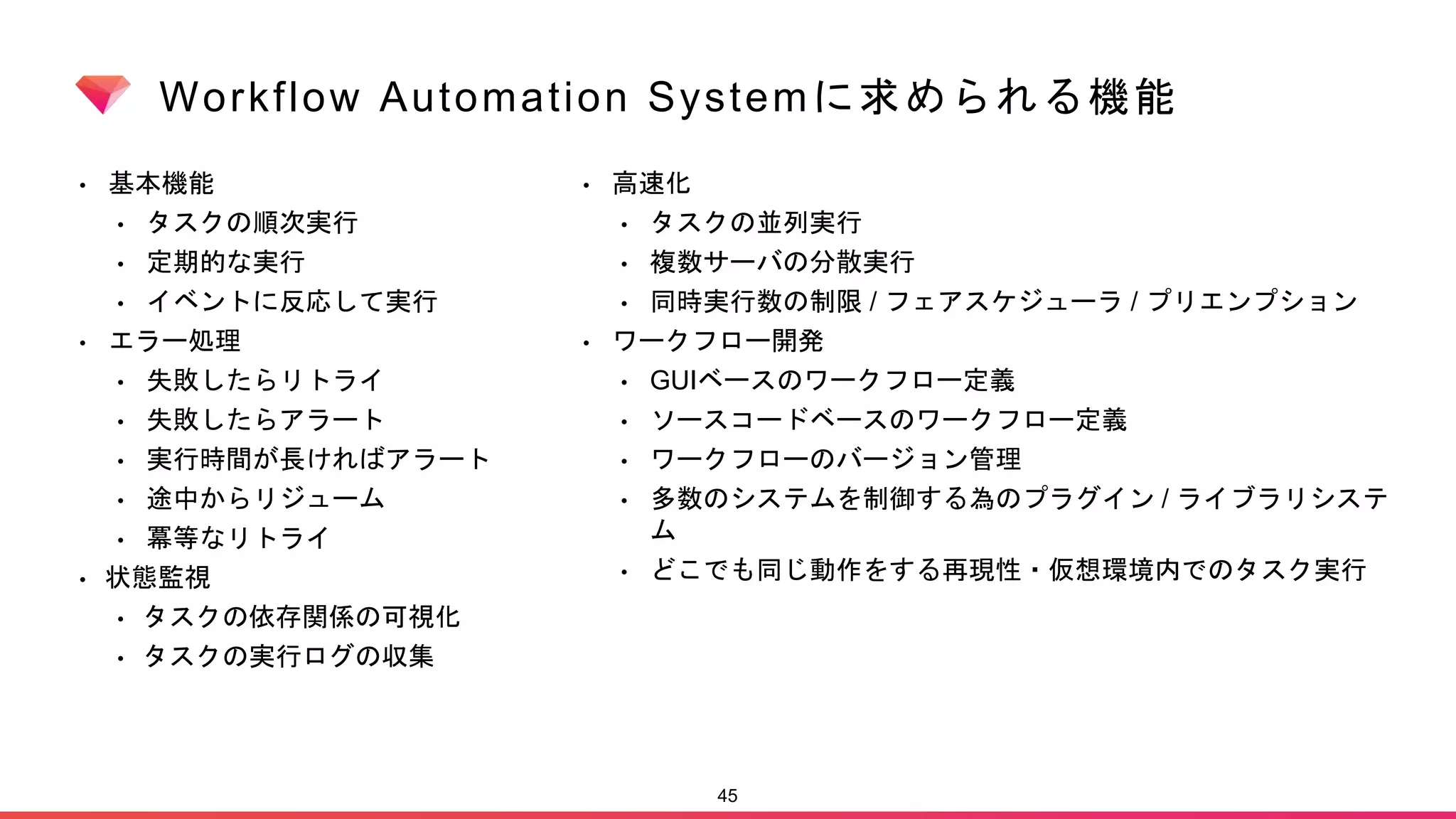 Workflow Automation Systemに求められる機能
• 基本機能
• タスクの順次実行
• 定期的な実行
• イベントに反応して実行
• エラー処理
• 失敗したらリトライ
• 失敗したらアラート
• 実行時間が長ければアラート
• 途中からリジューム
• 冪等なリトライ
• 状態監視
• タスクの依存関係の可視化
• タスクの実行ログの収集
45
• 高速化
• タスクの並列実行
• 複数サーバの分散実行
• 同時実行数の制限 / フェアスケジューラ / プリエンプション
• ワークフロー開発
• GUIベースのワークフロー定義
• ソースコードベースのワークフロー定義
• ワークフローのバージョン管理
• 多数のシステムを制御する為のプラグイン / ライブラリシステ
ム
• どこでも同じ動作をする再現性・仮想環境内でのタスク実行
 