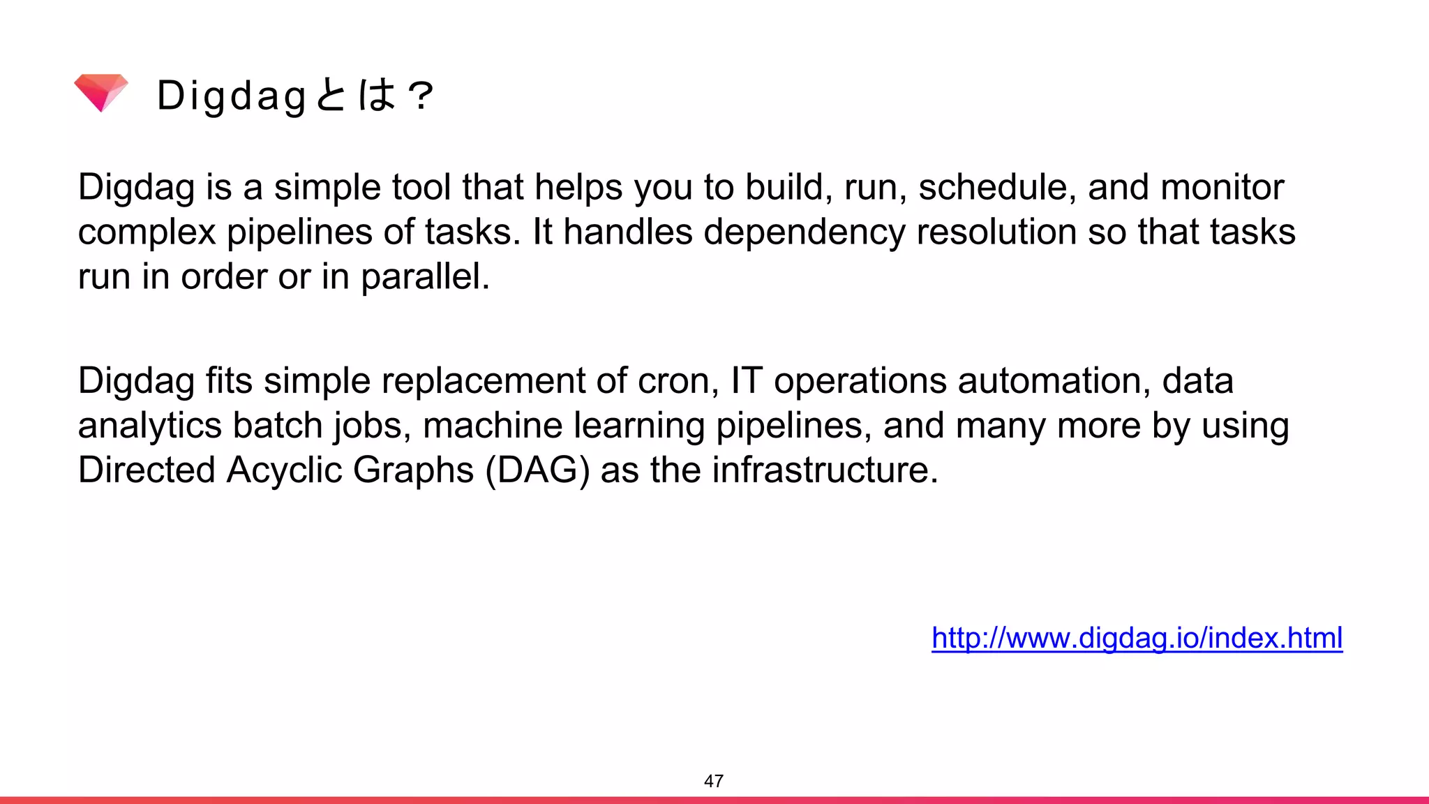 Digdagとは？
Digdag is a simple tool that helps you to build, run, schedule, and monitor
complex pipelines of tasks. It handles dependency resolution so that tasks
run in order or in parallel.
Digdag fits simple replacement of cron, IT operations automation, data
analytics batch jobs, machine learning pipelines, and many more by using
Directed Acyclic Graphs (DAG) as the infrastructure.
47
http://www.digdag.io/index.html
 