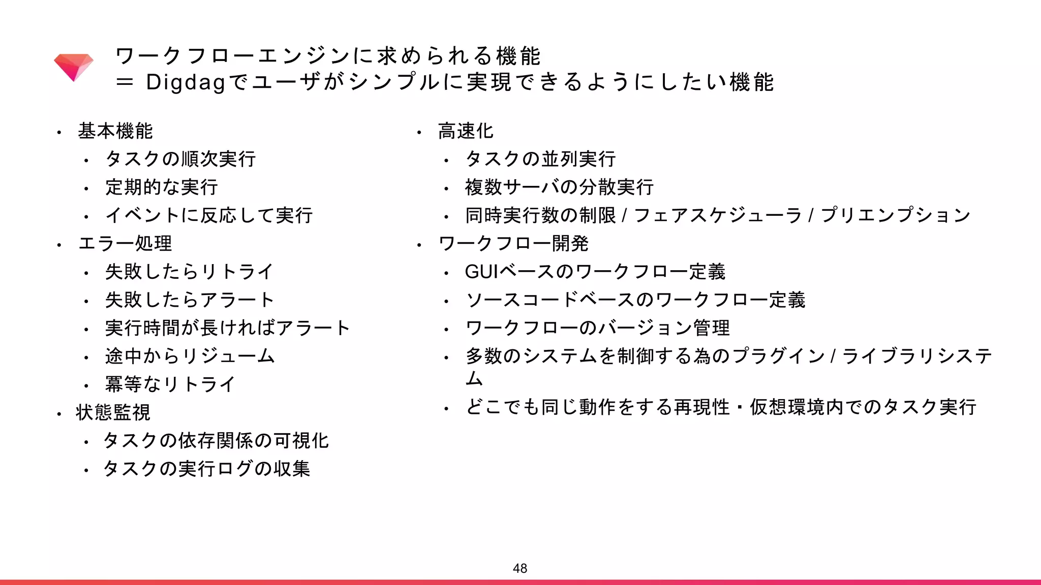ワークフローエンジンに求められる機能
＝ Digdagでユーザがシンプルに実現できるようにしたい機能
• 基本機能
• タスクの順次実行
• 定期的な実行
• イベントに反応して実行
• エラー処理
• 失敗したらリトライ
• 失敗したらアラート
• 実行時間が長ければアラート
• 途中からリジューム
• 冪等なリトライ
• 状態監視
• タスクの依存関係の可視化
• タスクの実行ログの収集
48
• 高速化
• タスクの並列実行
• 複数サーバの分散実行
• 同時実行数の制限 / フェアスケジューラ / プリエンプション
• ワークフロー開発
• GUIベースのワークフロー定義
• ソースコードベースのワークフロー定義
• ワークフローのバージョン管理
• 多数のシステムを制御する為のプラグイン / ライブラリシステ
ム
• どこでも同じ動作をする再現性・仮想環境内でのタスク実行
 