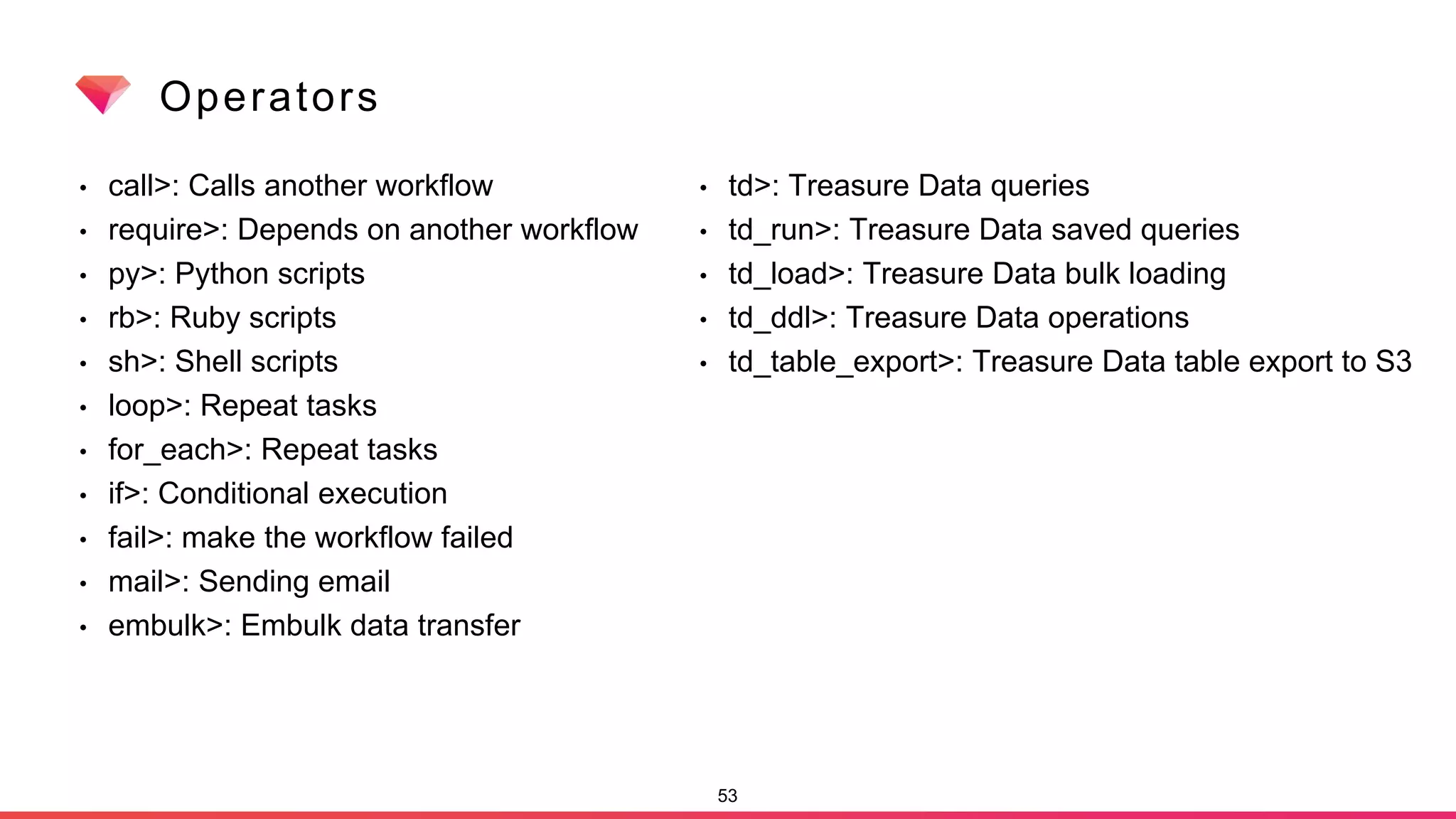Operators
• call>: Calls another workflow
• require>: Depends on another workflow
• py>: Python scripts
• rb>: Ruby scripts
• sh>: Shell scripts
• loop>: Repeat tasks
• for_each>: Repeat tasks
• if>: Conditional execution
• fail>: make the workflow failed
• mail>: Sending email
• embulk>: Embulk data transfer
53
• td>: Treasure Data queries
• td_run>: Treasure Data saved queries
• td_load>: Treasure Data bulk loading
• td_ddl>: Treasure Data operations
• td_table_export>: Treasure Data table export to S3
 
