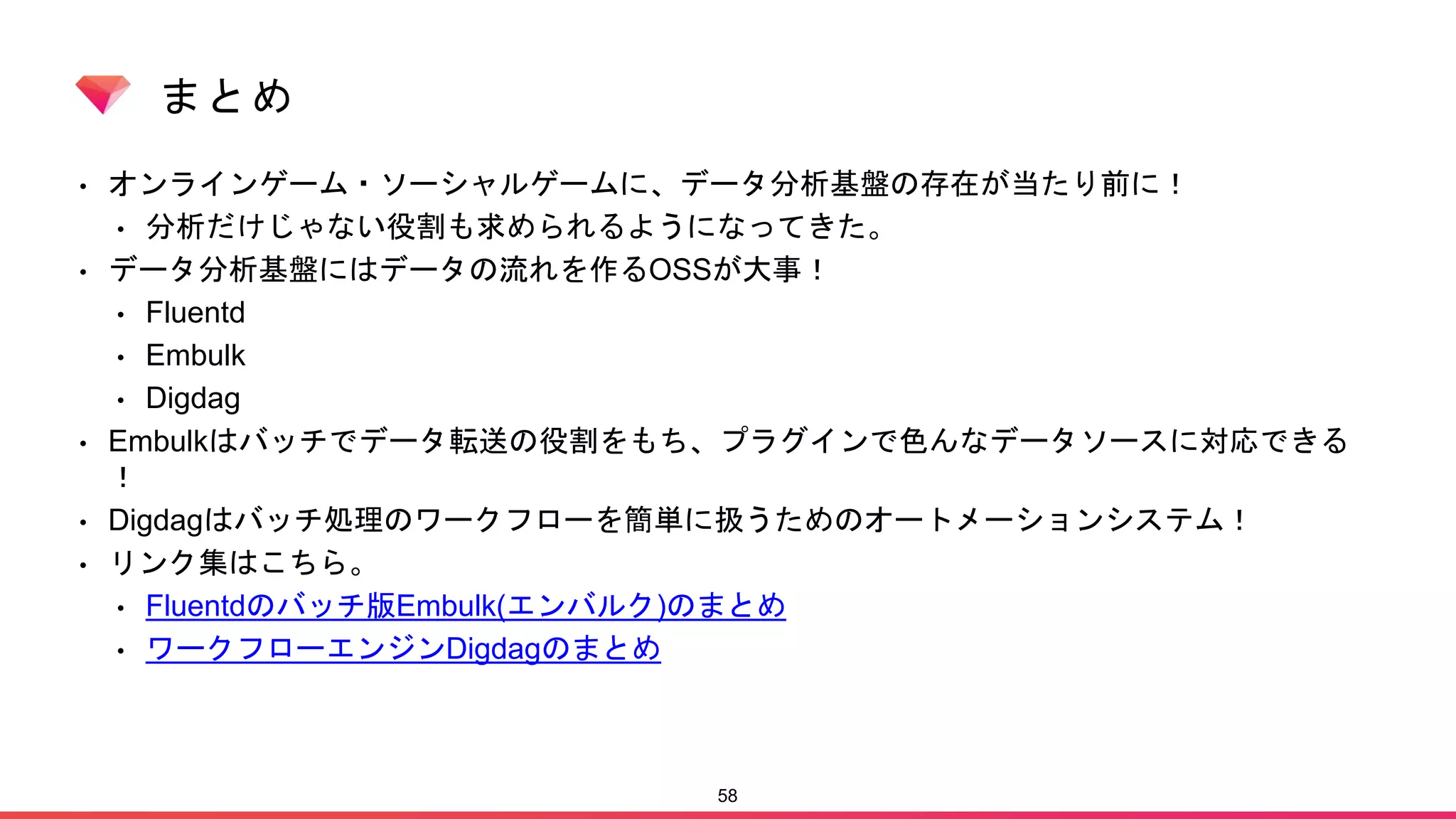 まとめ
• オンラインゲーム・ソーシャルゲームに、データ分析基盤の存在が当たり前に！
• 分析だけじゃない役割も求められるようになってきた。
• データ分析基盤にはデータの流れを作るOSSが大事！
• Fluentd
• Embulk
• Digdag
• Embulkはバッチでデータ転送の役割をもち、プラグインで色んなデータソースに対応できる
！
• Digdagはバッチ処理のワークフローを簡単に扱うためのオートメーションシステム！
• リンク集はこちら。
• Fluentdのバッチ版Embulk(エンバルク)のまとめ
• ワークフローエンジンDigdagのまとめ
58
 