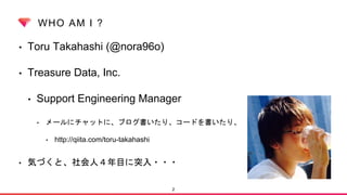 WHO AM I ?
• Toru Takahashi (@nora96o)
• Treasure Data, Inc.
• Support Engineering Manager
• メールにチャットに、ブログ書いたり、コードを書いたり、
• http://qiita.com/toru-takahashi
• 気づくと、社会人４年目に突入・・・
2
 