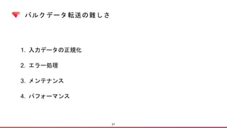 バルクデータ転送の難しさ
1. 入力データの正規化
2. エラー処理
3. メンテナンス
4. パフォーマンス
21
 