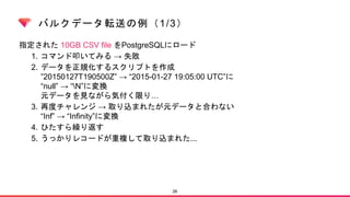 バルクデータ転送の例（1/3）
指定された 10GB CSV file をPostgreSQLにロード
1. コマンド叩いてみる → 失敗
2. データを正規化するスクリプトを作成
”20150127T190500Z” → “2015-01-27 19:05:00 UTC”に
“null” → “N”に変換
元データを見ながら気付く限り…
3. 再度チャレンジ → 取り込まれたが元データと合わない
“Inf” → “Infinity”に変換
4. ひたすら繰り返す
5. うっかりレコードが重複して取り込まれた...
26
 