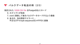 バルクデータ転送の例（2/3）
指定された 10GB CSV file をPostgreSQLにロード
6. スクリプトが完成
7. cronに登録して毎日バルクデータロードするよう登録
8. ある日、別の原因でエラーに…
不正なUTF-8 byte sequenceをU+FFFDに変換
27
 