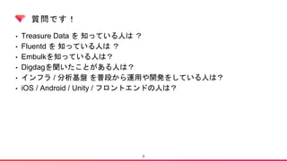 質問です！
• Treasure Data を 知っている人は ？
• Fluentd を 知っている人は ？
• Embulkを知っている人は？
• Digdagを聞いたことがある人は？
• インフラ / 分析基盤 を普段から運用や開発をしている人は？
• iOS / Android / Unity / フロントエンドの人は？
3
 