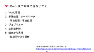 Embulkで解決できないこと
1. YAML管理
2. 単体処理フレームワーク
• 事前処理・事後処理
3. ジョブキュー
4. 並列数制御
5. 続きから実行
• 処理間の依存関係
41
参考: Embulkに足りない5つのこと
https://speakerdeck.com/civitaspo/embulknizu-rinai5tufalsekoto
 