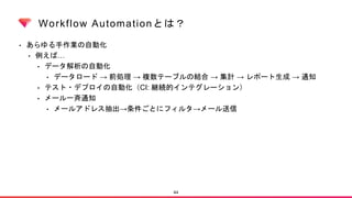 Workflow Automationとは？
• あらゆる手作業の自動化
• 例えば…
• データ解析の自動化
• データロード → 前処理 → 複数テーブルの結合 → 集計 → レポート生成 → 通知
• テスト・デプロイの自動化（CI: 継続的インテグレーション）
• メール一斉通知
• メールアドレス抽出→条件ごとにフィルタ→メール送信
44
 