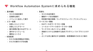 Workflow Automation Systemに求められる機能
• 基本機能
• タスクの順次実行
• 定期的な実行
• イベントに反応して実行
• エラー処理
• 失敗したらリトライ
• 失敗したらアラート
• 実行時間が長ければアラート
• 途中からリジューム
• 冪等なリトライ
• 状態監視
• タスクの依存関係の可視化
• タスクの実行ログの収集
45
• 高速化
• タスクの並列実行
• 複数サーバの分散実行
• 同時実行数の制限 / フェアスケジューラ / プリエンプション
• ワークフロー開発
• GUIベースのワークフロー定義
• ソースコードベースのワークフロー定義
• ワークフローのバージョン管理
• 多数のシステムを制御する為のプラグイン / ライブラリシステ
ム
• どこでも同じ動作をする再現性・仮想環境内でのタスク実行
 