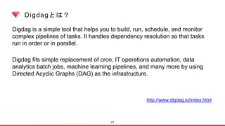 Digdagとは？
Digdag is a simple tool that helps you to build, run, schedule, and monitor
complex pipelines of tasks. It handles dependency resolution so that tasks
run in order or in parallel.
Digdag fits simple replacement of cron, IT operations automation, data
analytics batch jobs, machine learning pipelines, and many more by using
Directed Acyclic Graphs (DAG) as the infrastructure.
47
http://www.digdag.io/index.html
 