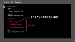 timezone: UTC
_export:
rb:
require: ‘tasks/myworkflow'
+dataload:
embulk>: demo/config.yml
+calculation:
_parallel: true
_export: ….
+counting:
rb>: MyWorkflow.count
+summarizing:
rb>: MyWorkflow.summary
+slack:
py>: tasks.MyWorkflow.slack
52
mydag.dig - Parallel
並列実行
タスク内だけで適用される設定
 