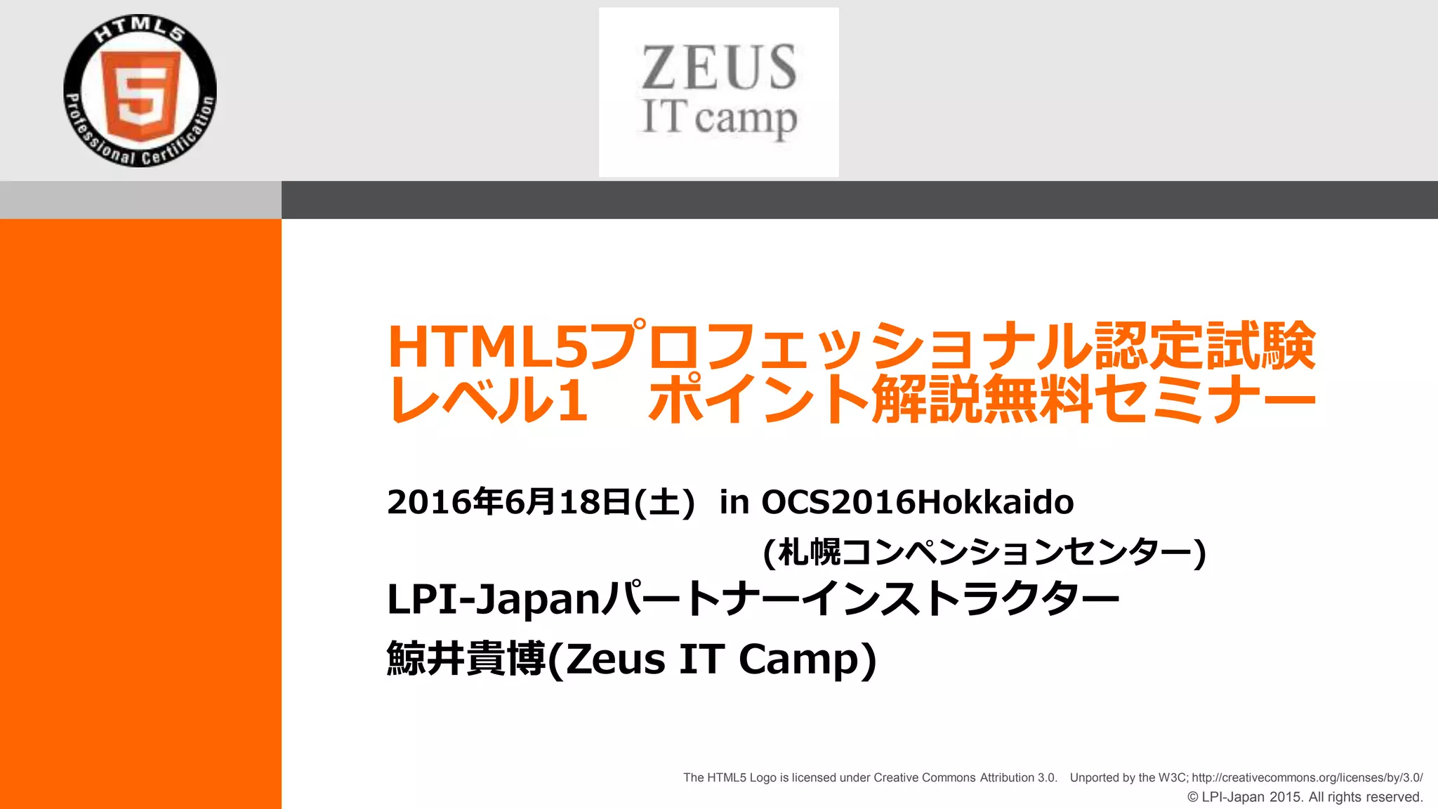 © LPI-Japan 2015. All rights reserved.
The HTML5 Logo is licensed under Creative Commons Attribution 3.0. Unported by the W3C; http://creativecommons.org/licenses/by/3.0/
HTML5プロフェッショナル認定試験
レベル1 ポイント解説無料セミナー
LPI-Japanパートナーインストラクター
鯨井貴博(Zeus IT Camp)
2016年6月18日(土) in OCS2016Hokkaido
(札幌コンペンションセンター)
 