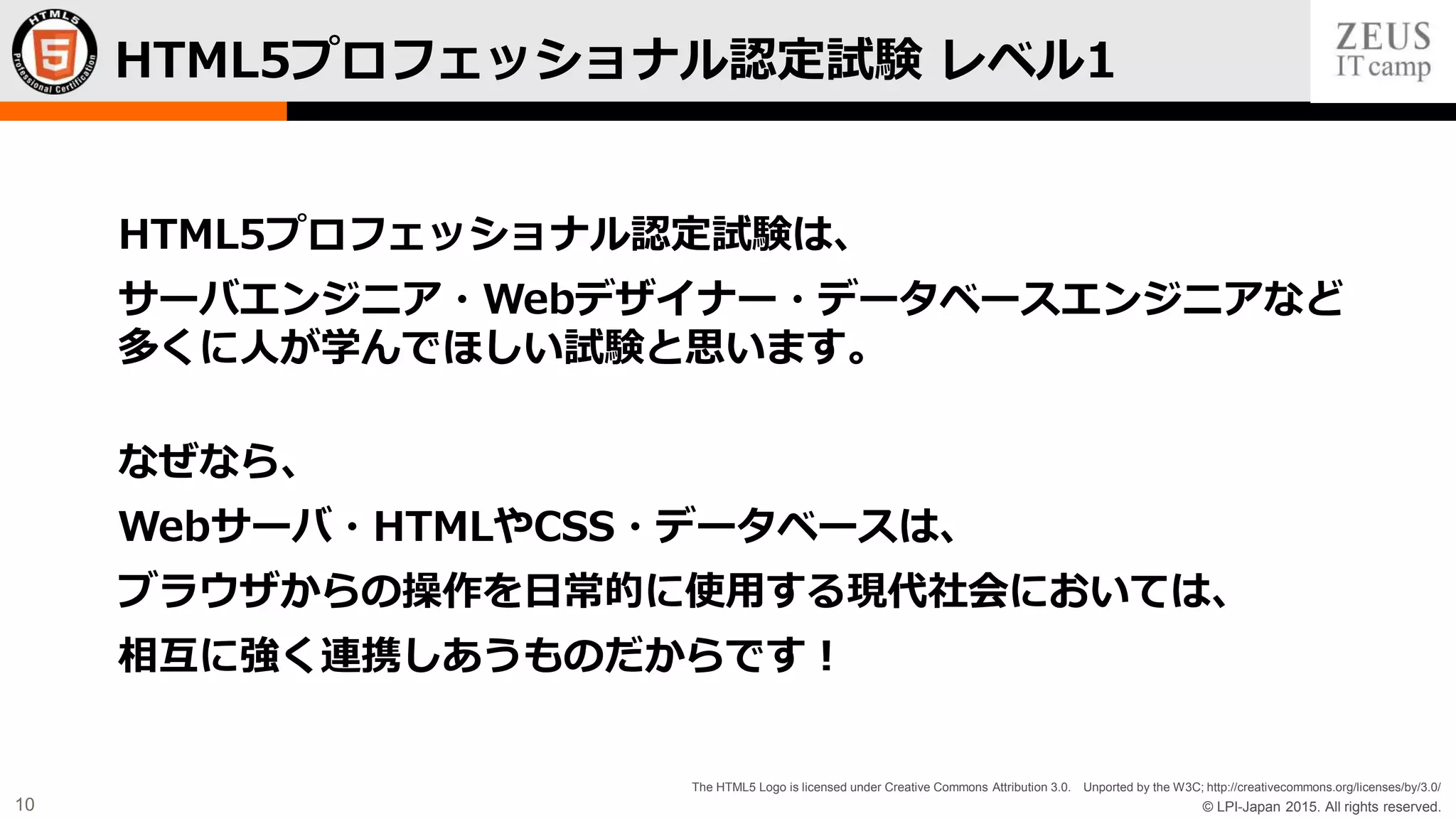 © LPI-Japan 2015. All rights reserved.
The HTML5 Logo is licensed under Creative Commons Attribution 3.0. Unported by the W3C; http://creativecommons.org/licenses/by/3.0/
10
HTML5プロフェッショナル認定試験 レベル1
HTML5プロフェッショナル認定試験は、
サーバエンジニア・Webデザイナー・データベースエンジニアなど
多くに人が学んでほしい試験と思います。
なぜなら、
Webサーバ・HTMLやCSS・データベースは、
ブラウザからの操作を日常的に使用する現代社会においては、
相互に強く連携しあうものだからです！
 