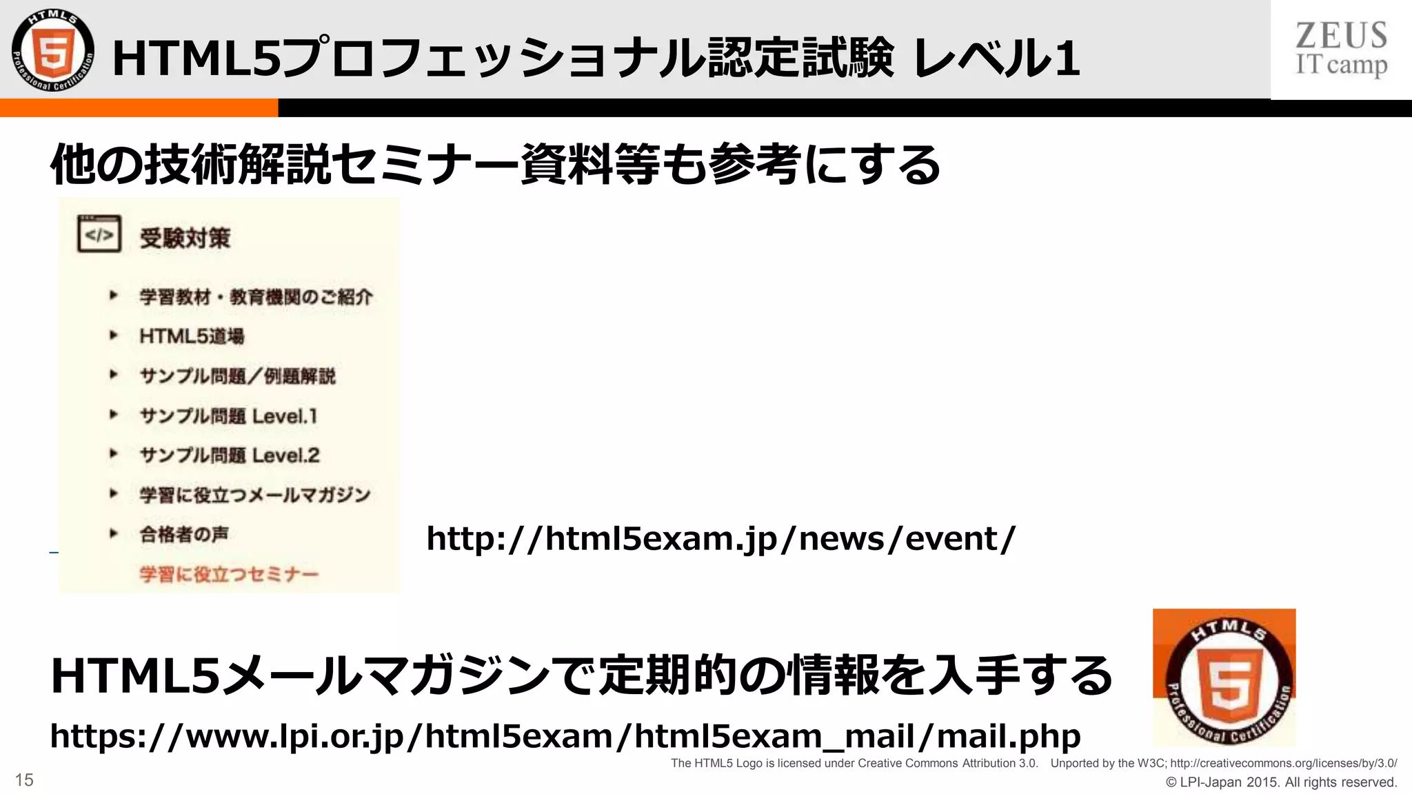 © LPI-Japan 2015. All rights reserved.
The HTML5 Logo is licensed under Creative Commons Attribution 3.0. Unported by the W3C; http://creativecommons.org/licenses/by/3.0/
15
他の技術解説セミナー資料等も参考にする
http://html5exam.jp/news/event/
HTML5メールマガジンで定期的の情報を入手する
https://www.lpi.or.jp/html5exam/html5exam_mail/mail.php
HTML5プロフェッショナル認定試験 レベル1
 