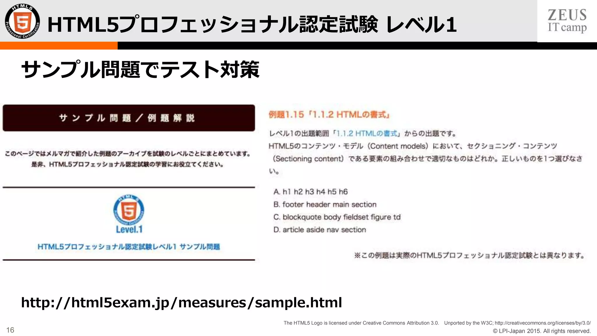 © LPI-Japan 2015. All rights reserved.
The HTML5 Logo is licensed under Creative Commons Attribution 3.0. Unported by the W3C; http://creativecommons.org/licenses/by/3.0/
16
サンプル問題でテスト対策
http://html5exam.jp/measures/sample.html
HTML5プロフェッショナル認定試験 レベル1
 