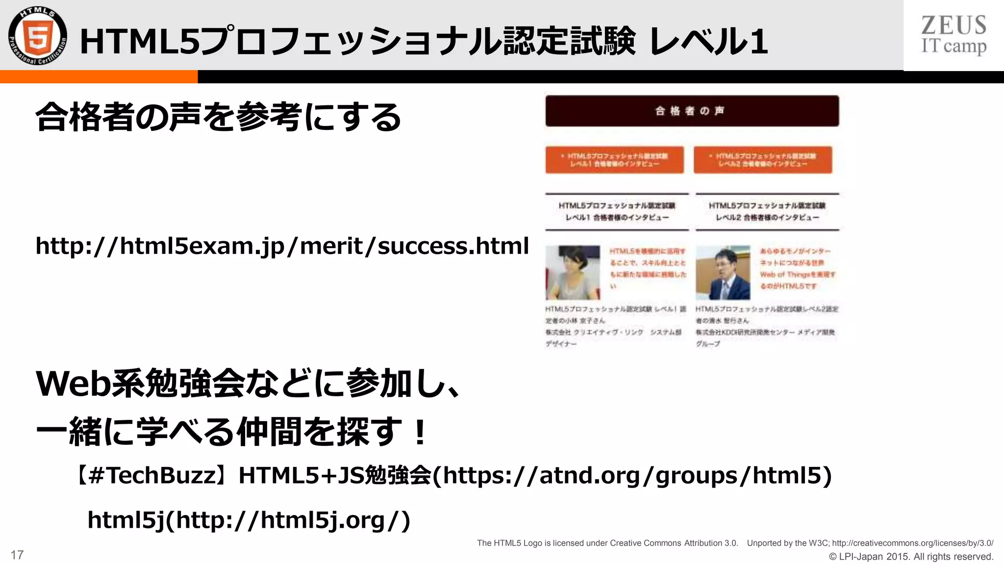 © LPI-Japan 2015. All rights reserved.
The HTML5 Logo is licensed under Creative Commons Attribution 3.0. Unported by the W3C; http://creativecommons.org/licenses/by/3.0/
17
合格者の声を参考にする
http://html5exam.jp/merit/success.html
Web系勉強会などに参加し、
一緒に学べる仲間を探す！
【#TechBuzz】HTML5+JS勉強会(https://atnd.org/groups/html5)
html5j(http://html5j.org/)
HTML5プロフェッショナル認定試験 レベル1
 