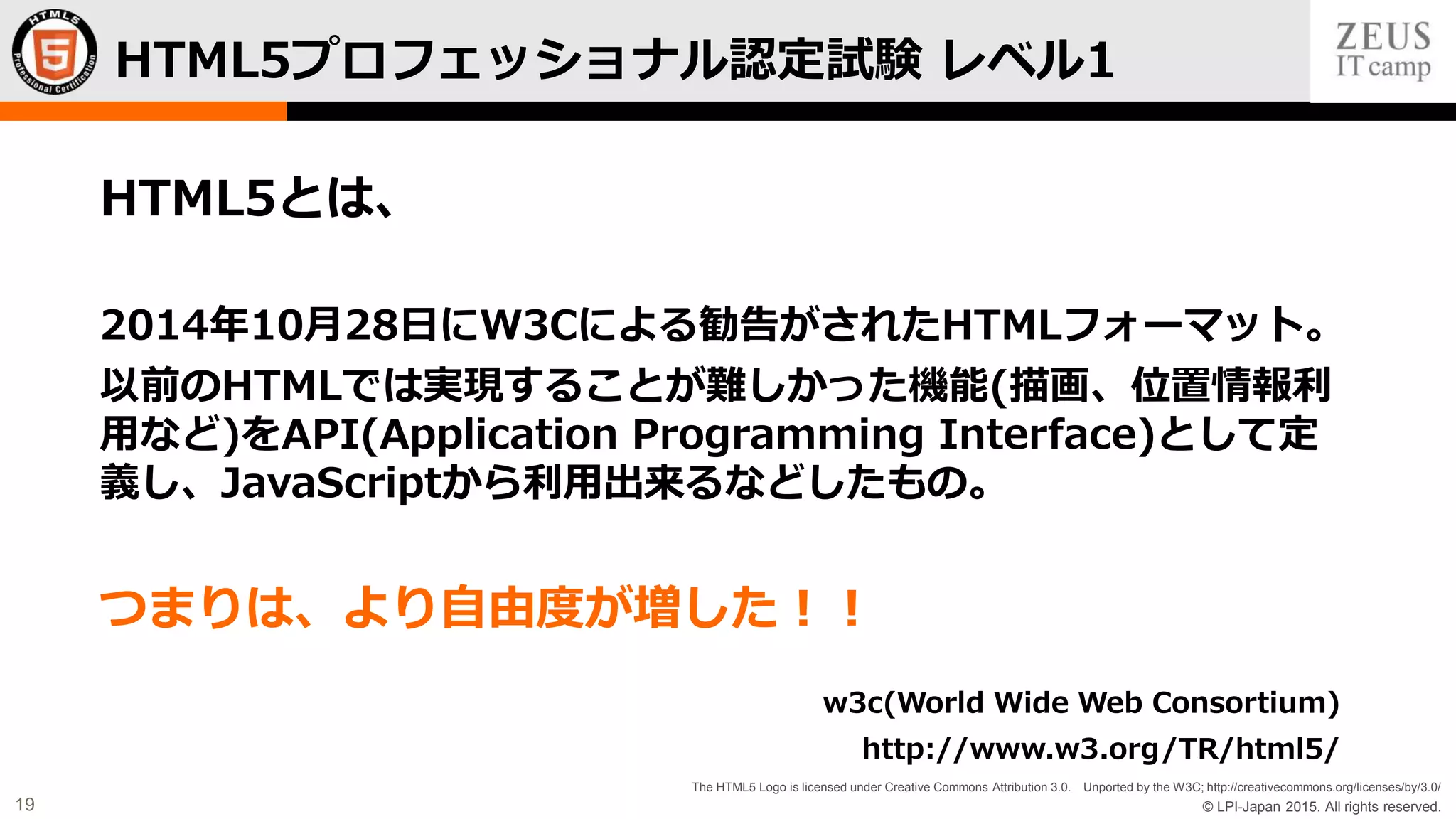 © LPI-Japan 2015. All rights reserved.
The HTML5 Logo is licensed under Creative Commons Attribution 3.0. Unported by the W3C; http://creativecommons.org/licenses/by/3.0/
19
HTML5とは、
2014年10月28日にW3Cによる勧告がされたHTMLフォーマット。
以前のHTMLでは実現することが難しかった機能(描画、位置情報利
用など)をAPI(Application Programming Interface)として定
義し、JavaScriptから利用出来るなどしたもの。
つまりは、より自由度が増した！！
w3c(World Wide Web Consortium)
http://www.w3.org/TR/html5/
HTML5プロフェッショナル認定試験 レベル1
 