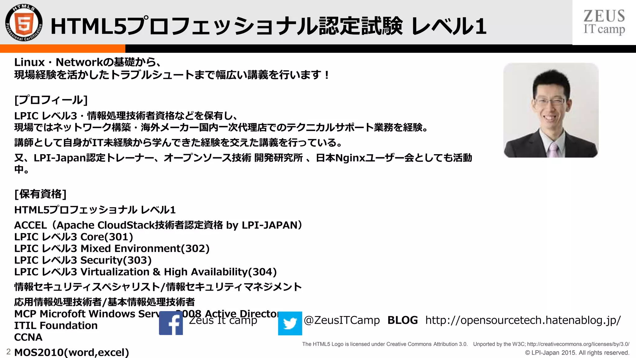 © LPI-Japan 2015. All rights reserved.
The HTML5 Logo is licensed under Creative Commons Attribution 3.0. Unported by the W3C; http://creativecommons.org/licenses/by/3.0/
2
Linux・Networkの基礎から、
現場経験を活かしたトラブルシュートまで幅広い講義を行います！
[プロフィール]
LPIC レベル3・情報処理技術者資格などを保有し、
現場ではネットワーク構築・海外メーカー国内一次代理店でのテクニカルサポート業務を経験。
講師として自身がIT未経験から学んできた経験を交えた講義を行っている。
又、LPI-Japan認定トレーナー、オープンソース技術 開発研究所 、日本Nginxユーザー会としても活動
中。
[保有資格]
HTML5プロフェッショナル レベル1
ACCEL（Apache CloudStack技術者認定資格 by LPI-JAPAN）
LPIC レベル3 Core(301)
LPIC レベル3 Mixed Environment(302)
LPIC レベル3 Security(303)
LPIC レベル3 Virtualization & High Availability(304)
情報セキュリティスペシャリスト/情報セキュリティマネジメント
応用情報処理技術者/基本情報処理技術者
MCP Microfoft Windows Server 2008 Active Directory
ITIL Foundation
CCNA
MOS2010(word,excel)
HTML5プロフェッショナル認定試験 レベル1
Zeus It camp @ZeusITCamp BLOG http://opensourcetech.hatenablog.jp/
 