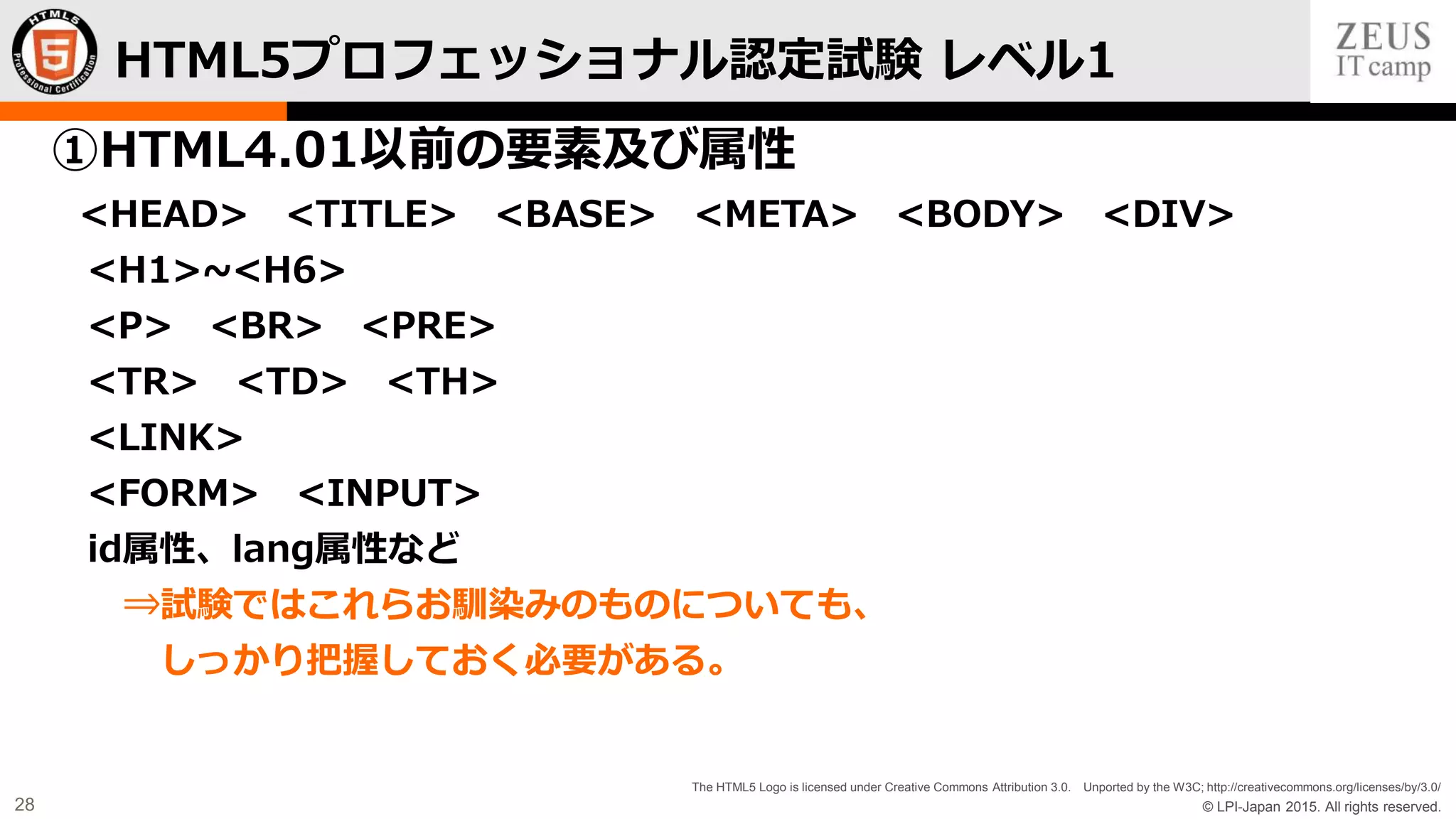 © LPI-Japan 2015. All rights reserved.
The HTML5 Logo is licensed under Creative Commons Attribution 3.0. Unported by the W3C; http://creativecommons.org/licenses/by/3.0/
28
①HTML4.01以前の要素及び属性
<HEAD> <TITLE> <BASE> <META> <BODY> <DIV>
<H1>~<H6>
<P> <BR> <PRE>
<TR> <TD> <TH>
<LINK>
<FORM> <INPUT>
id属性、lang属性など
⇒試験ではこれらお馴染みのものについても、
しっかり把握しておく必要がある。
HTML5プロフェッショナル認定試験 レベル1
 