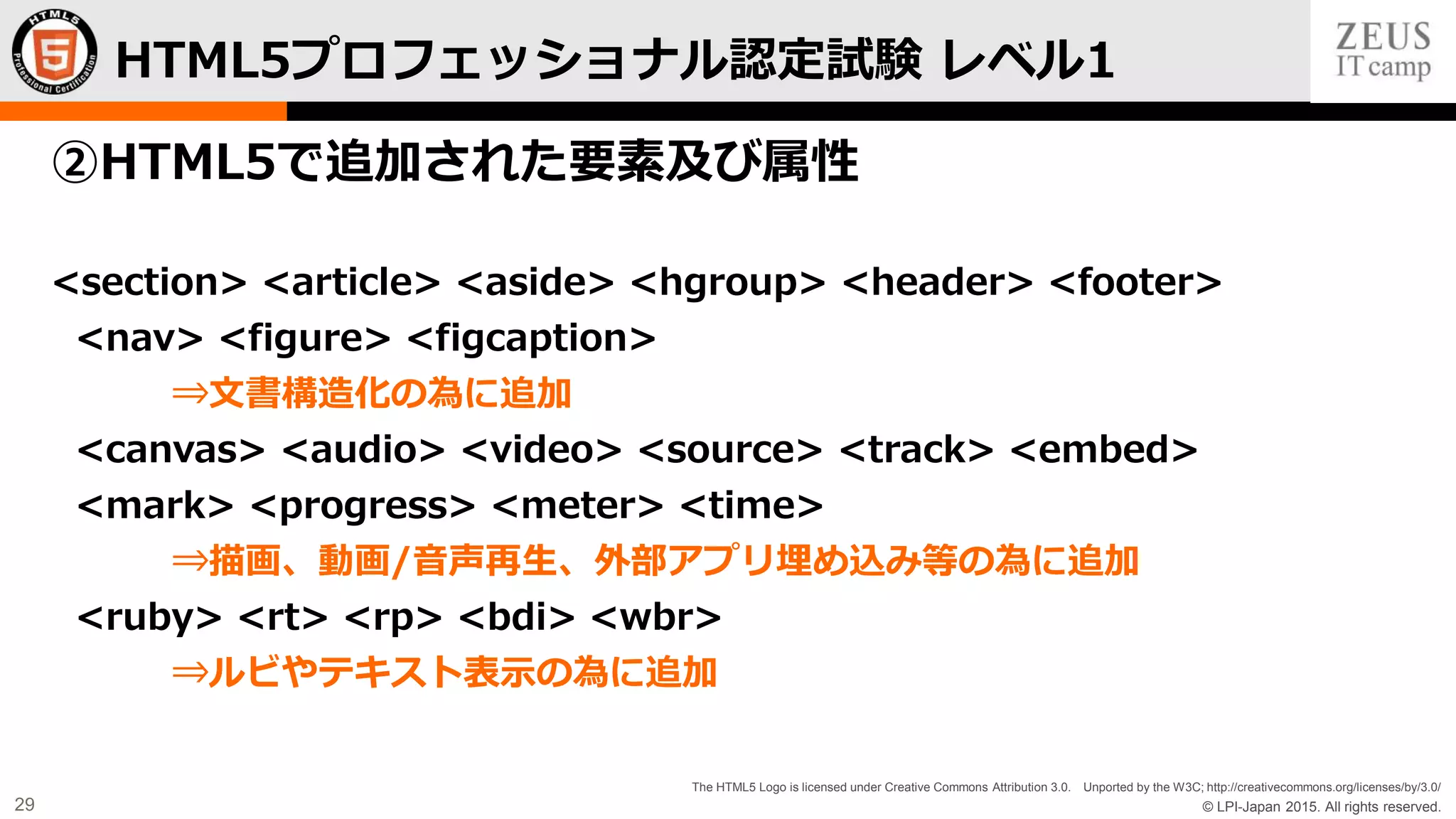 © LPI-Japan 2015. All rights reserved.
The HTML5 Logo is licensed under Creative Commons Attribution 3.0. Unported by the W3C; http://creativecommons.org/licenses/by/3.0/
29
②HTML5で追加された要素及び属性
<section> <article> <aside> <hgroup> <header> <footer>
<nav> <figure> <figcaption>
⇒文書構造化の為に追加
<canvas> <audio> <video> <source> <track> <embed>
<mark> <progress> <meter> <time>
⇒描画、動画/音声再生、外部アプリ埋め込み等の為に追加
<ruby> <rt> <rp> <bdi> <wbr>
⇒ルビやテキスト表示の為に追加
HTML5プロフェッショナル認定試験 レベル1
 