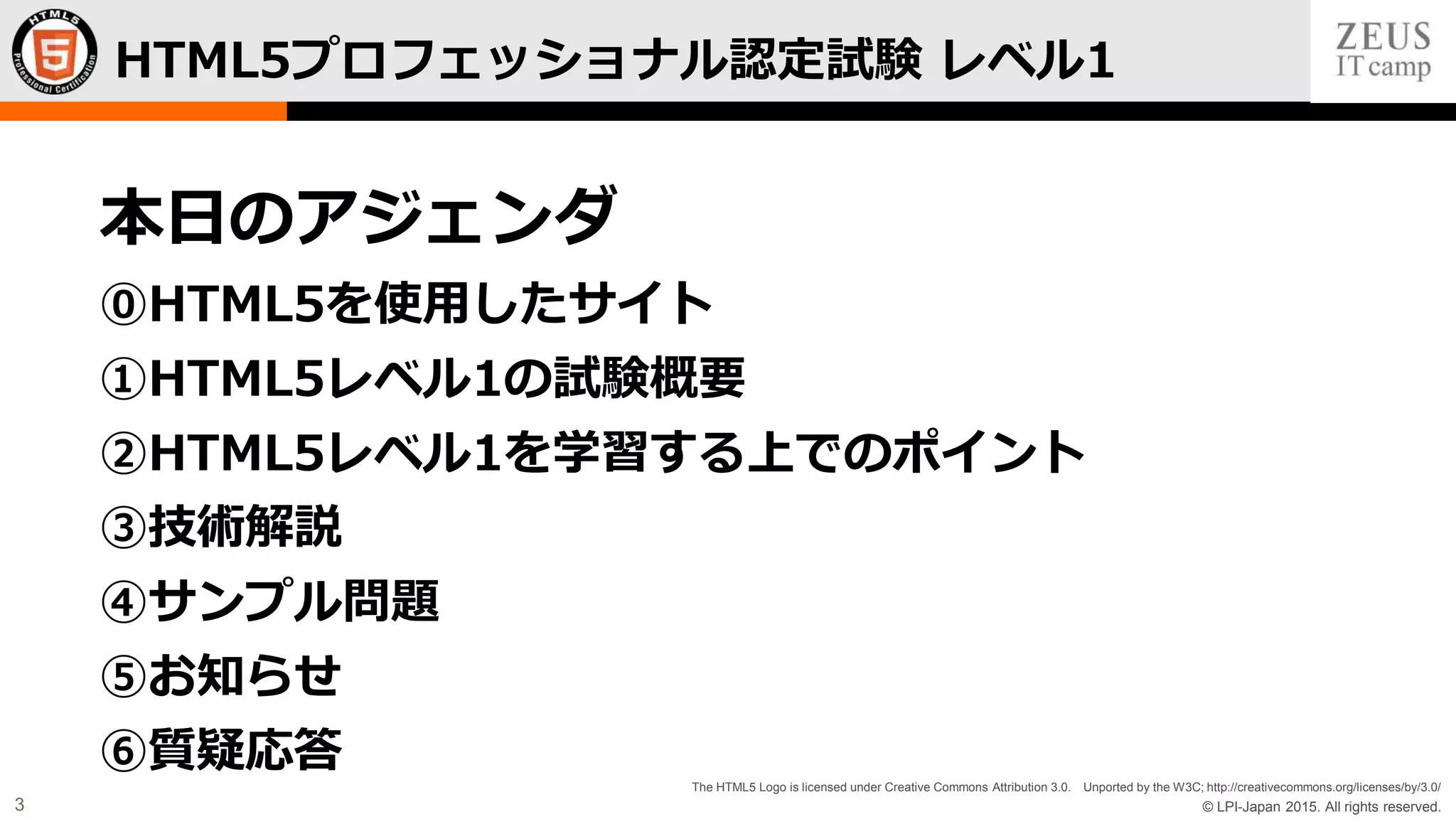 © LPI-Japan 2015. All rights reserved.
The HTML5 Logo is licensed under Creative Commons Attribution 3.0. Unported by the W3C; http://creativecommons.org/licenses/by/3.0/
3
HTML5プロフェッショナル認定試験 レベル1
本日のアジェンダ
⓪HTML5を使用したサイト
①HTML5レベル1の試験概要
②HTML5レベル1を学習する上でのポイント
③技術解説
④サンプル問題
⑤お知らせ
⑥質疑応答
 