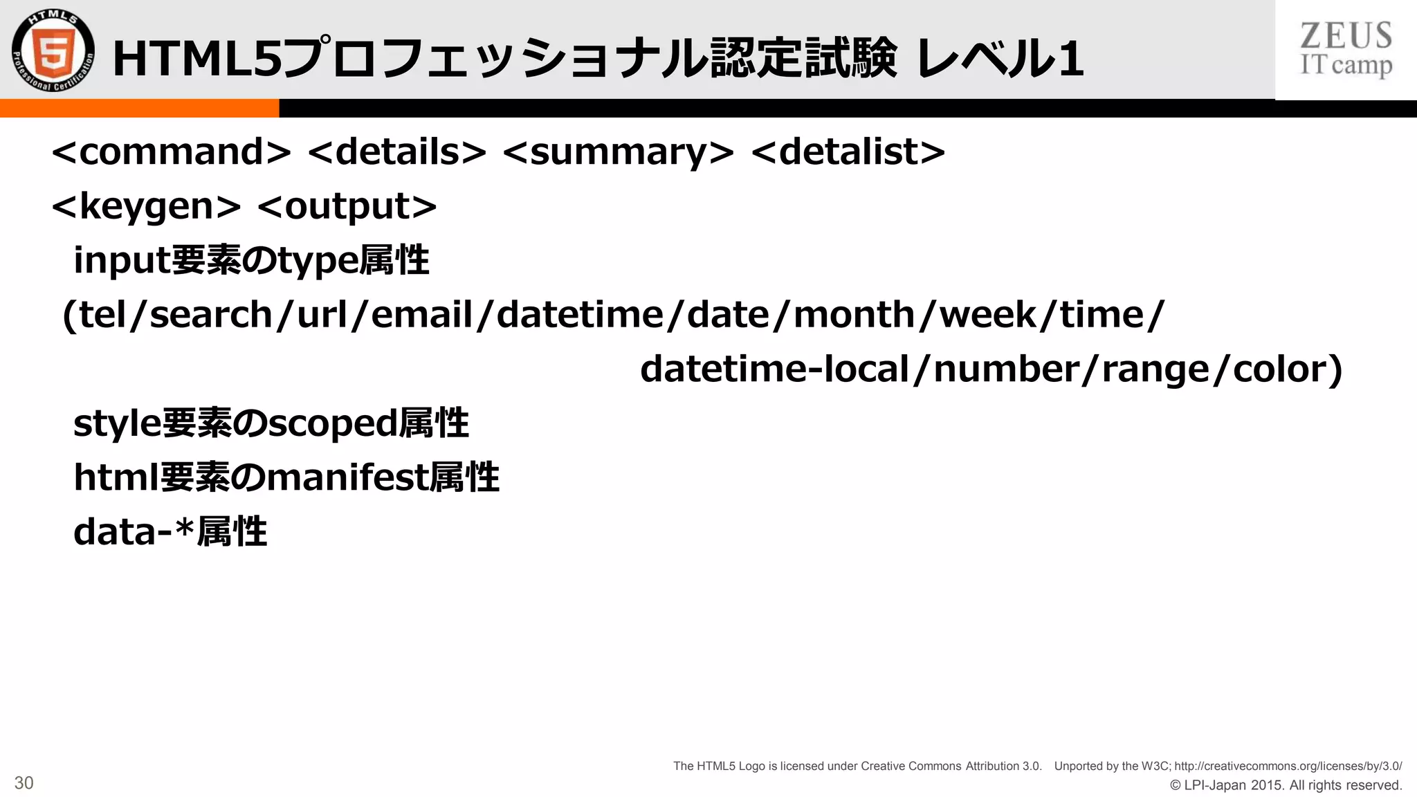 © LPI-Japan 2015. All rights reserved.
The HTML5 Logo is licensed under Creative Commons Attribution 3.0. Unported by the W3C; http://creativecommons.org/licenses/by/3.0/
30
<command> <details> <summary> <detalist>
<keygen> <output>
input要素のtype属性
(tel/search/url/email/datetime/date/month/week/time/
datetime-local/number/range/color)
style要素のscoped属性
html要素のmanifest属性
data-*属性
HTML5プロフェッショナル認定試験 レベル1
 