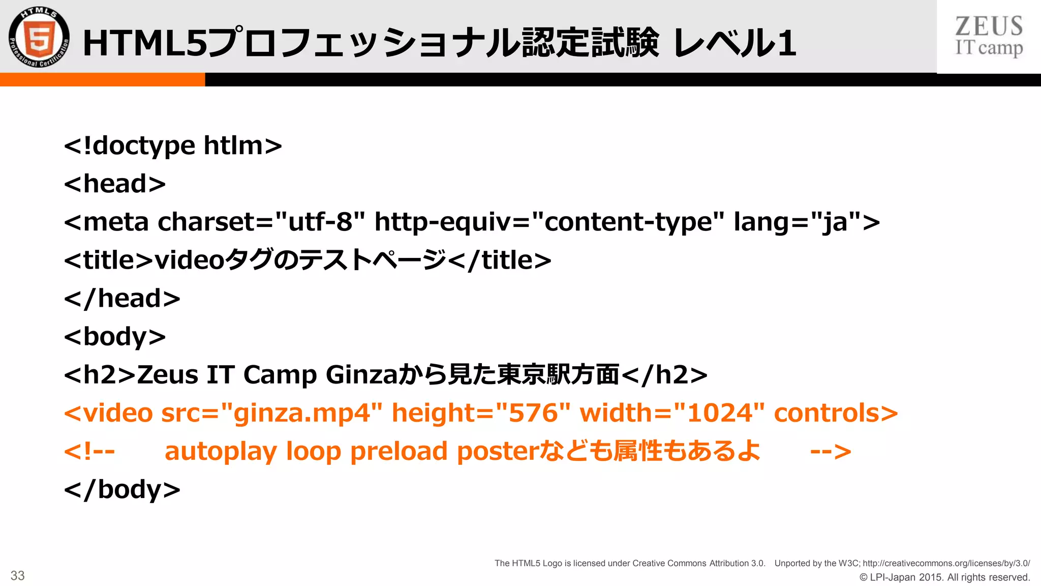 © LPI-Japan 2015. All rights reserved.
The HTML5 Logo is licensed under Creative Commons Attribution 3.0. Unported by the W3C; http://creativecommons.org/licenses/by/3.0/
33
<!doctype htlm>
<head>
<meta charset="utf-8" http-equiv="content-type" lang="ja">
<title>videoタグのテストページ</title>
</head>
<body>
<h2>Zeus IT Camp Ginzaから見た東京駅方面</h2>
<video src="ginza.mp4" height="576" width="1024" controls>
<!-- autoplay loop preload posterなども属性もあるよ -->
</body>
HTML5プロフェッショナル認定試験 レベル1
 