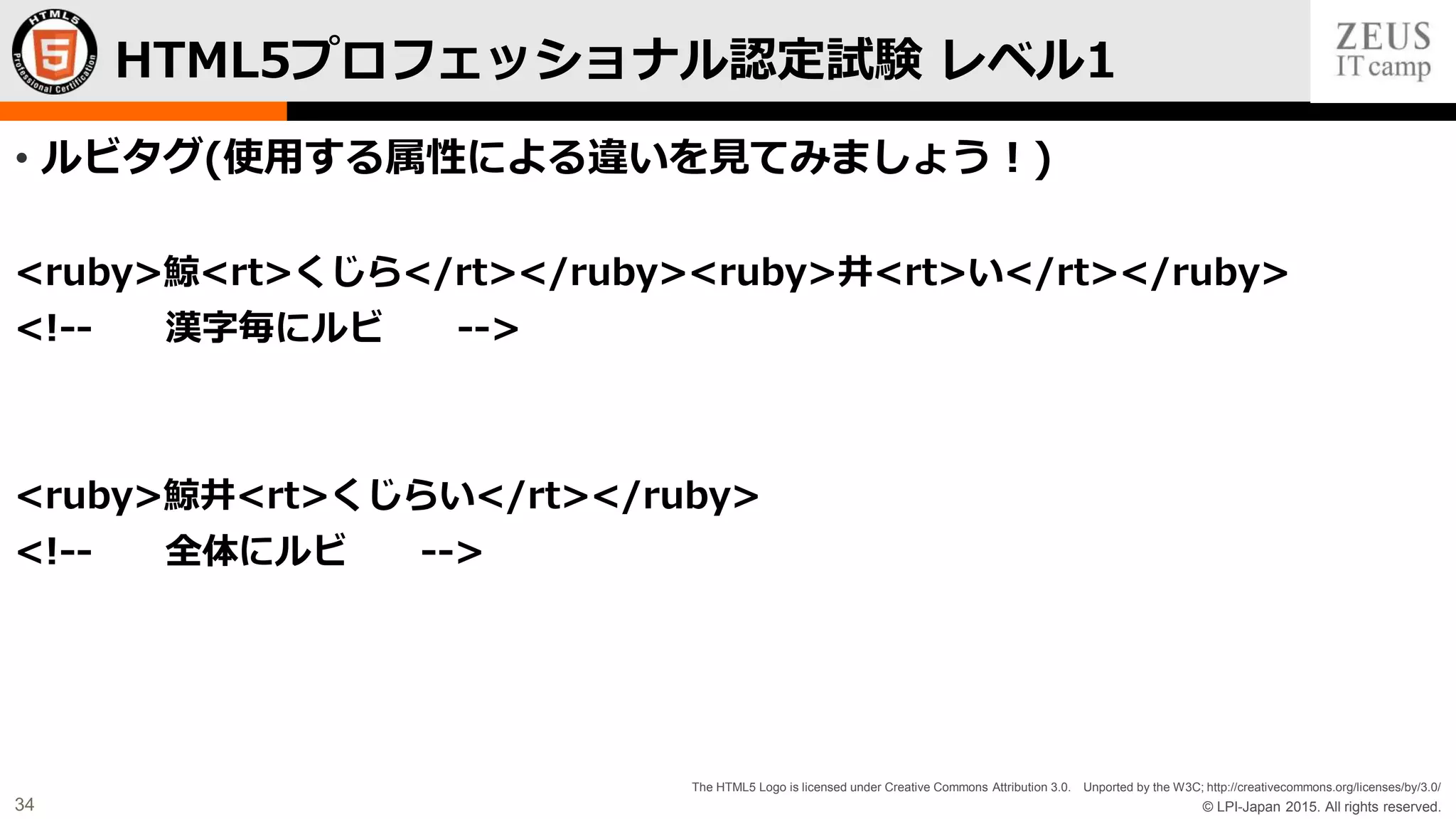© LPI-Japan 2015. All rights reserved.
The HTML5 Logo is licensed under Creative Commons Attribution 3.0. Unported by the W3C; http://creativecommons.org/licenses/by/3.0/
34
• ルビタグ(使用する属性による違いを見てみましょう！)
<ruby>鯨<rt>くじら</rt></ruby><ruby>井<rt>い</rt></ruby>
<!-- 漢字毎にルビ -->
<ruby>鯨井<rt>くじらい</rt></ruby>
<!-- 全体にルビ -->
HTML5プロフェッショナル認定試験 レベル1
 