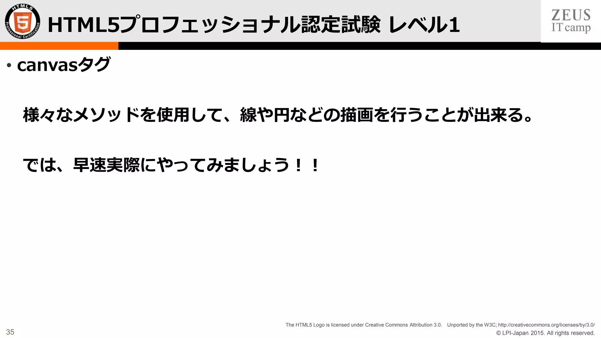 © LPI-Japan 2015. All rights reserved.
The HTML5 Logo is licensed under Creative Commons Attribution 3.0. Unported by the W3C; http://creativecommons.org/licenses/by/3.0/
35
• canvasタグ
様々なメソッドを使用して、線や円などの描画を行うことが出来る。
では、早速実際にやってみましょう！！
HTML5プロフェッショナル認定試験 レベル1
 