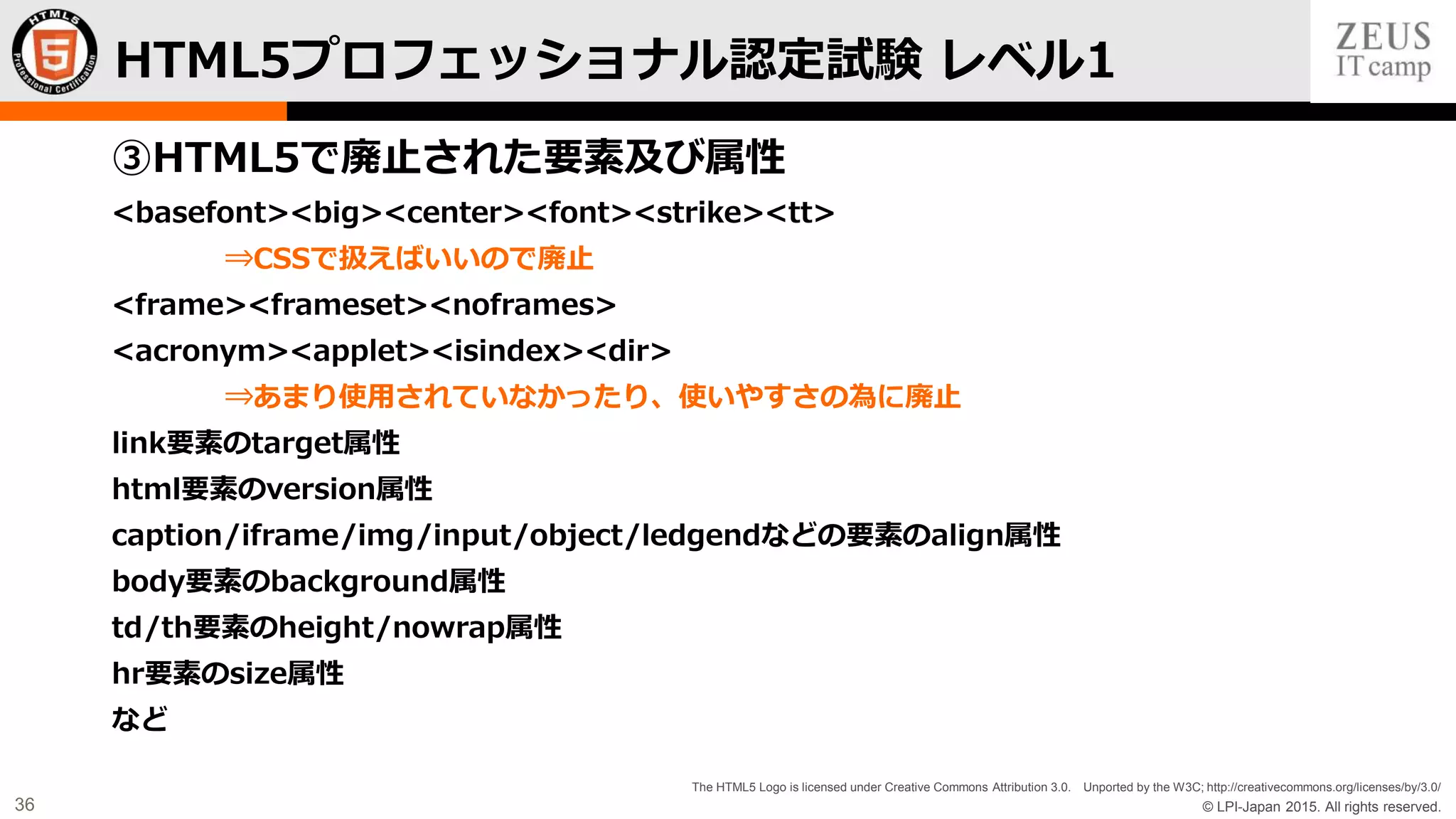 © LPI-Japan 2015. All rights reserved.
The HTML5 Logo is licensed under Creative Commons Attribution 3.0. Unported by the W3C; http://creativecommons.org/licenses/by/3.0/
36
③HTML5で廃止された要素及び属性
<basefont><big><center><font><strike><tt>
⇒CSSで扱えばいいので廃止
<frame><frameset><noframes>
<acronym><applet><isindex><dir>
⇒あまり使用されていなかったり、使いやすさの為に廃止
link要素のtarget属性
html要素のversion属性
caption/iframe/img/input/object/ledgendなどの要素のalign属性
body要素のbackground属性
td/th要素のheight/nowrap属性
hr要素のsize属性
など
HTML5プロフェッショナル認定試験 レベル1
 