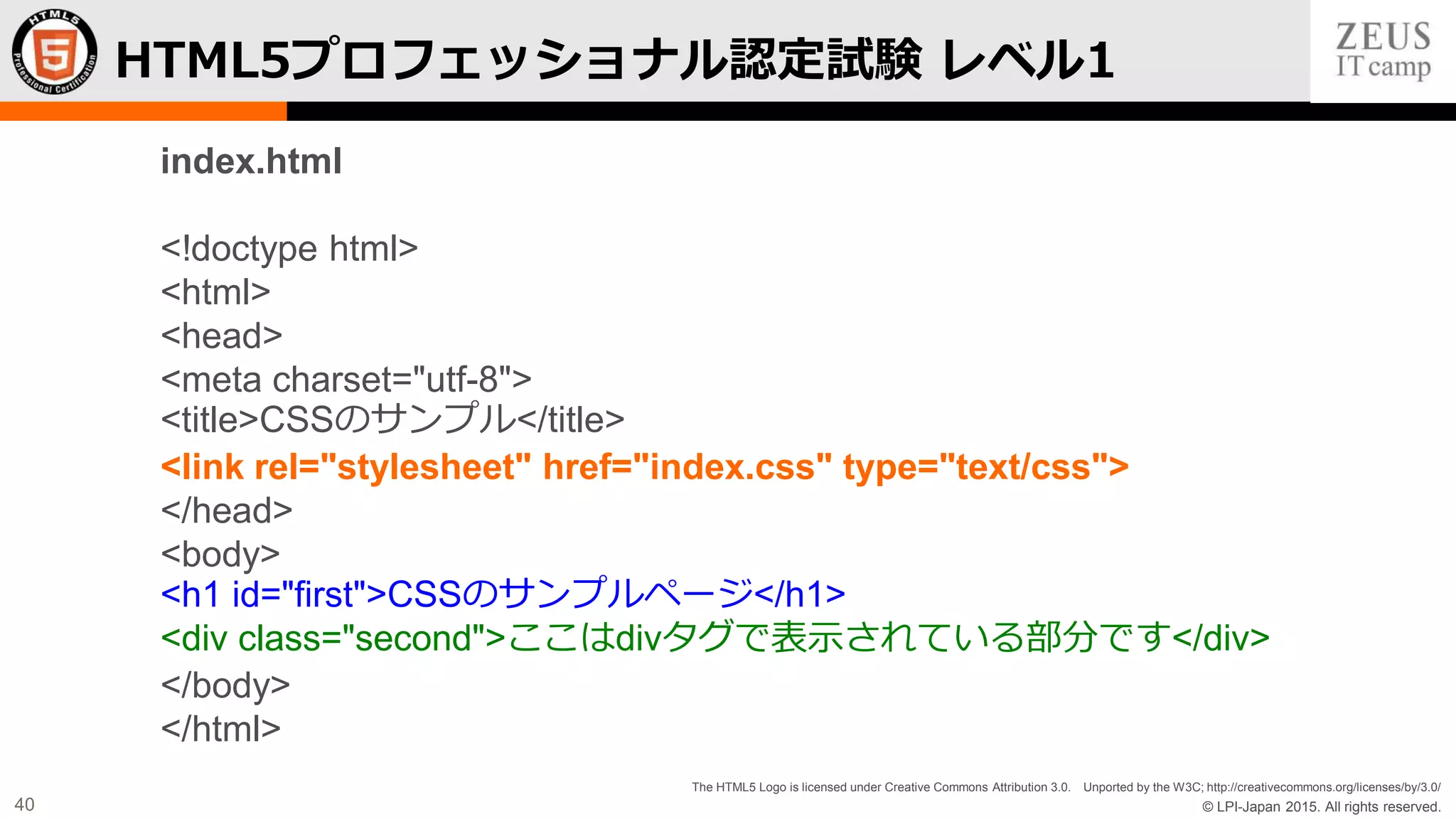 © LPI-Japan 2015. All rights reserved.
The HTML5 Logo is licensed under Creative Commons Attribution 3.0. Unported by the W3C; http://creativecommons.org/licenses/by/3.0/
40
HTML5プロフェッショナル認定試験 レベル1
index.html
<!doctype html>
<html>
<head>
<meta charset="utf-8">
<title>CSSのサンプル</title>
<link rel="stylesheet" href="index.css" type="text/css">
</head>
<body>
<h1 id="first">CSSのサンプルページ</h1>
<div class="second">ここはdivタグで表示されている部分です</div>
</body>
</html>
 
