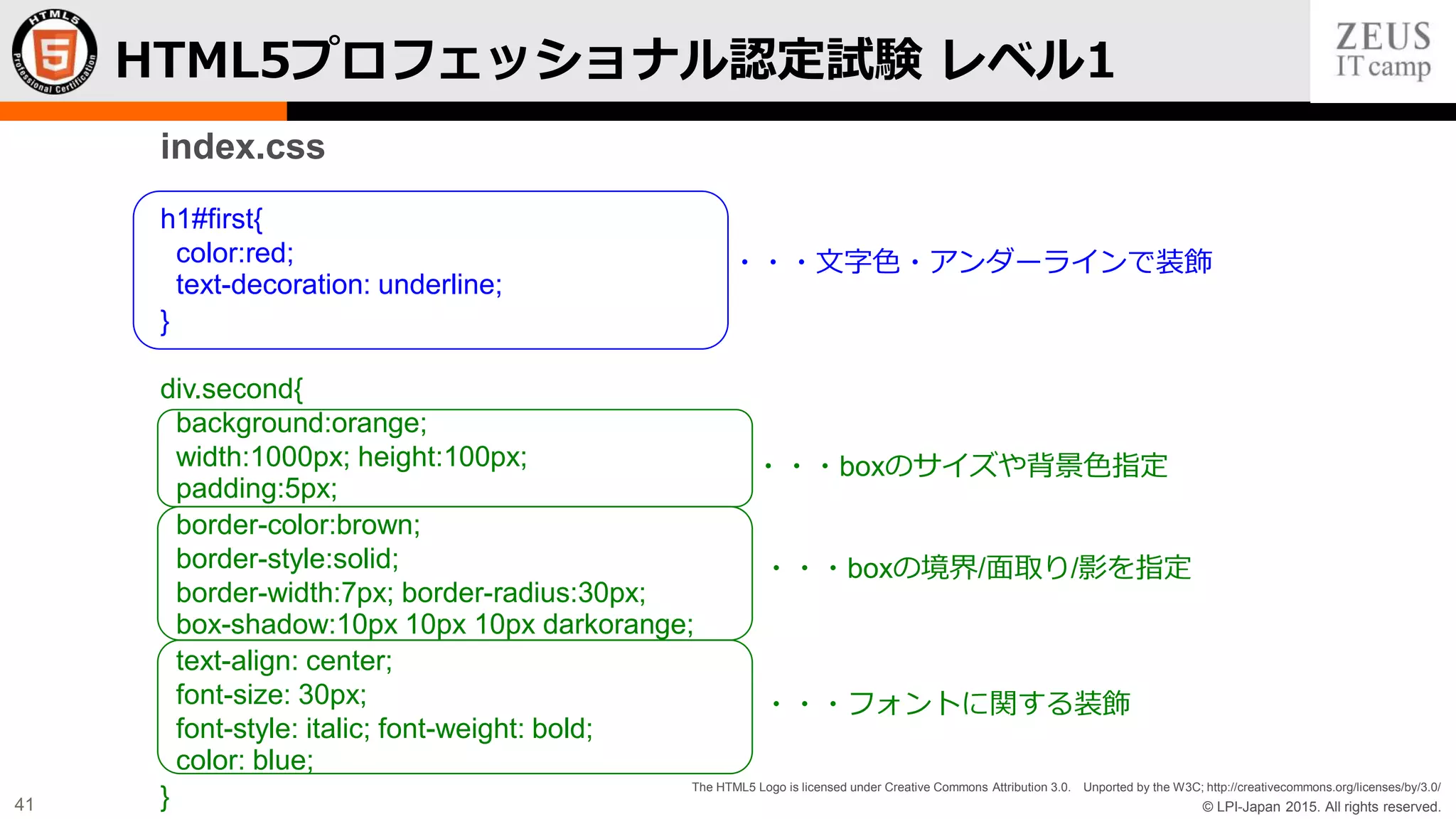 © LPI-Japan 2015. All rights reserved.
The HTML5 Logo is licensed under Creative Commons Attribution 3.0. Unported by the W3C; http://creativecommons.org/licenses/by/3.0/
41
HTML5プロフェッショナル認定試験 レベル1
index.css
h1#first{
color:red;
text-decoration: underline;
}
div.second{
background:orange;
width:1000px; height:100px;
padding:5px;
border-color:brown;
border-style:solid;
border-width:7px; border-radius:30px;
box-shadow:10px 10px 10px darkorange;
text-align: center;
font-size: 30px;
font-style: italic; font-weight: bold;
color: blue;
}
・・・文字色・アンダーラインで装飾
・・・boxのサイズや背景色指定
・・・boxの境界/面取り/影を指定
・・・フォントに関する装飾
 