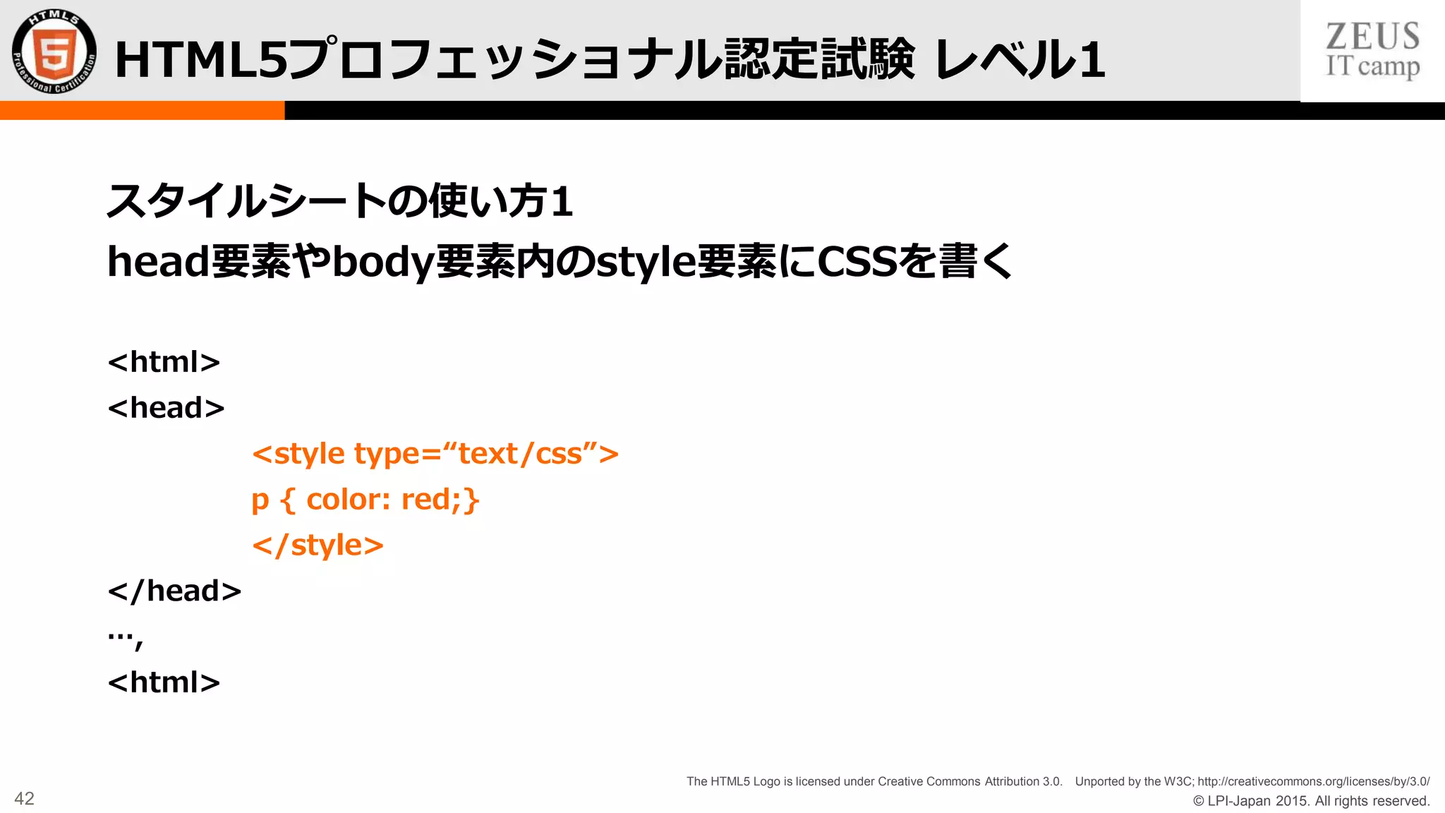 © LPI-Japan 2015. All rights reserved.
The HTML5 Logo is licensed under Creative Commons Attribution 3.0. Unported by the W3C; http://creativecommons.org/licenses/by/3.0/
42
スタイルシートの使い方1
head要素やbody要素内のstyle要素にCSSを書く
<html>
<head>
<style type=“text/css”>
p { color: red;}
</style>
</head>
…,
<html>
HTML5プロフェッショナル認定試験 レベル1
 