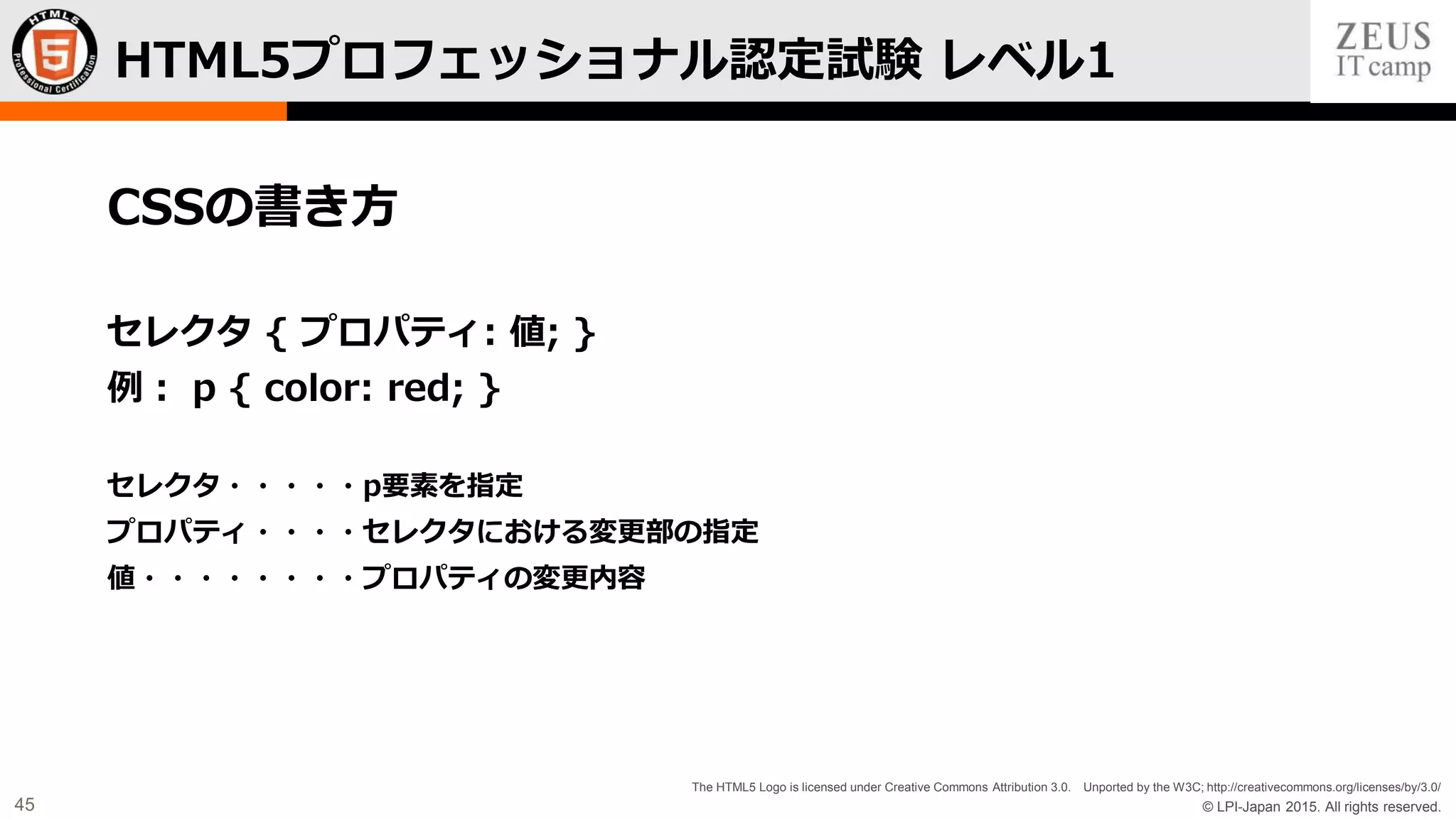© LPI-Japan 2015. All rights reserved.
The HTML5 Logo is licensed under Creative Commons Attribution 3.0. Unported by the W3C; http://creativecommons.org/licenses/by/3.0/
45
CSSの書き方
セレクタ { プロパティ: 値; }
例： p { color: red; }
セレクタ・・・・・p要素を指定
プロパティ・・・・セレクタにおける変更部の指定
値・・・・・・・・プロパティの変更内容
HTML5プロフェッショナル認定試験 レベル1
 