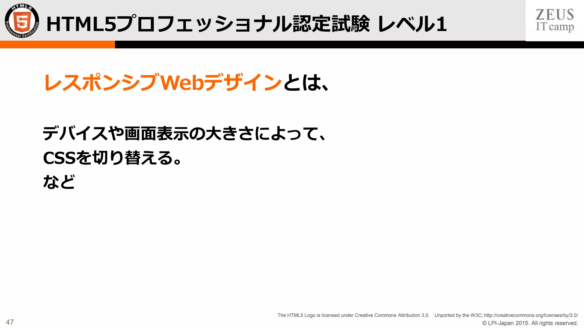 © LPI-Japan 2015. All rights reserved.
The HTML5 Logo is licensed under Creative Commons Attribution 3.0. Unported by the W3C; http://creativecommons.org/licenses/by/3.0/
47
レスポンシブWebデザインとは、
デバイスや画面表示の大きさによって、
CSSを切り替える。
など
HTML5プロフェッショナル認定試験 レベル1
 