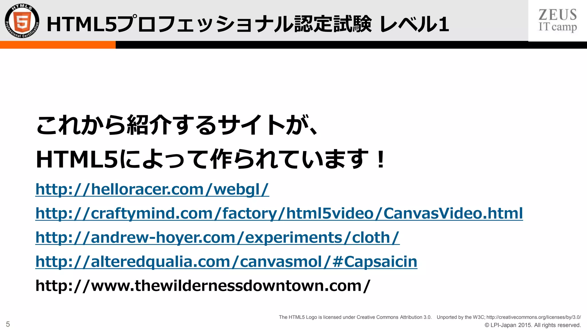 © LPI-Japan 2015. All rights reserved.
The HTML5 Logo is licensed under Creative Commons Attribution 3.0. Unported by the W3C; http://creativecommons.org/licenses/by/3.0/
5
HTML5プロフェッショナル認定試験 レベル1
これから紹介するサイトが、
HTML5によって作られています！
http://helloracer.com/webgl/
http://craftymind.com/factory/html5video/CanvasVideo.html
http://andrew-hoyer.com/experiments/cloth/
http://alteredqualia.com/canvasmol/#Capsaicin
http://www.thewildernessdowntown.com/
 