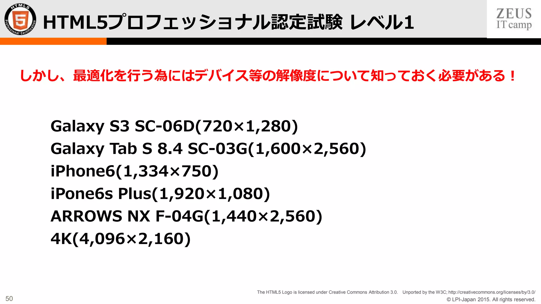© LPI-Japan 2015. All rights reserved.
The HTML5 Logo is licensed under Creative Commons Attribution 3.0. Unported by the W3C; http://creativecommons.org/licenses/by/3.0/
50
Galaxy S3 SC-06D(720×1,280)
Galaxy Tab S 8.4 SC-03G(1,600×2,560)
iPhone6(1,334×750)
iPone6s Plus(1,920×1,080)
ARROWS NX F-04G(1,440×2,560)
4K(4,096×2,160)
HTML5プロフェッショナル認定試験 レベル1
しかし、最適化を行う為にはデバイス等の解像度について知っておく必要がある！
 