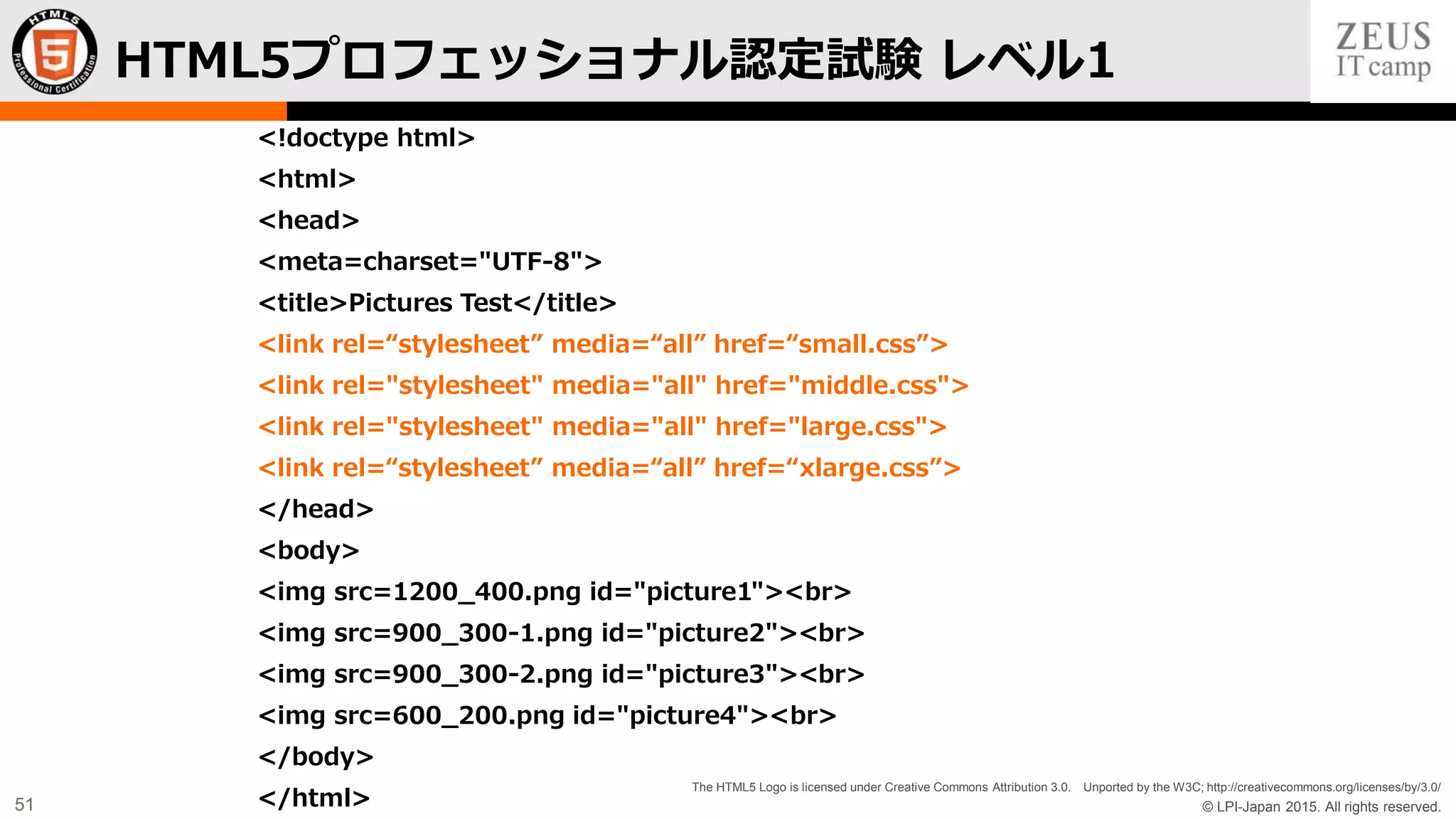 © LPI-Japan 2015. All rights reserved.
The HTML5 Logo is licensed under Creative Commons Attribution 3.0. Unported by the W3C; http://creativecommons.org/licenses/by/3.0/
51
<!doctype html>
<html>
<head>
<meta=charset="UTF-8">
<title>Pictures Test</title>
<link rel=“stylesheet” media=“all” href=“small.css”>
<link rel="stylesheet" media="all" href="middle.css">
<link rel="stylesheet" media="all" href="large.css">
<link rel=“stylesheet” media=“all” href=“xlarge.css”>
</head>
<body>
<img src=1200_400.png id="picture1"><br>
<img src=900_300-1.png id="picture2"><br>
<img src=900_300-2.png id="picture3"><br>
<img src=600_200.png id="picture4"><br>
</body>
</html>
HTML5プロフェッショナル認定試験 レベル1
 