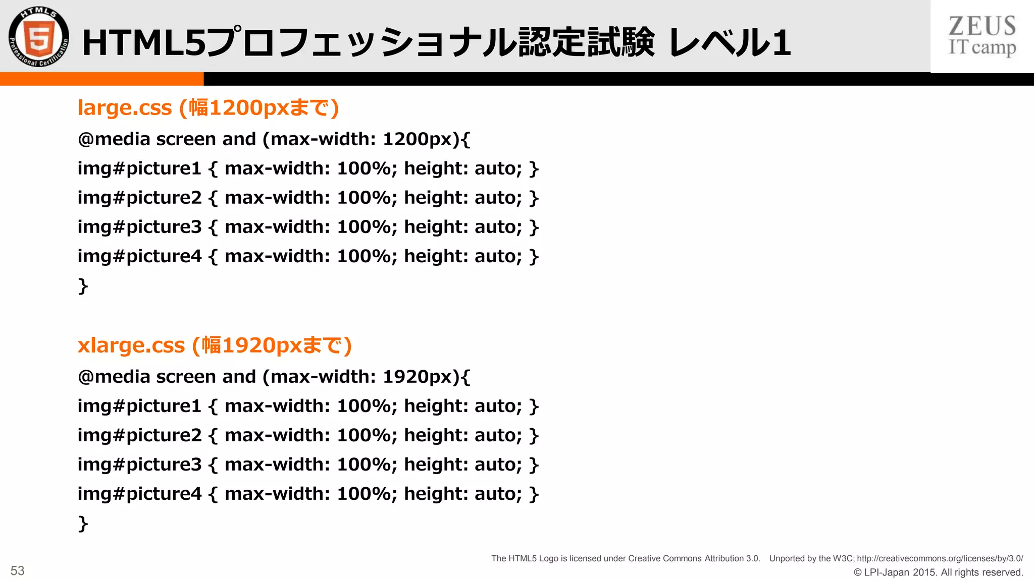 © LPI-Japan 2015. All rights reserved.
The HTML5 Logo is licensed under Creative Commons Attribution 3.0. Unported by the W3C; http://creativecommons.org/licenses/by/3.0/
53
large.css (幅1200pxまで)
@media screen and (max-width: 1200px){
img#picture1 { max-width: 100%; height: auto; }
img#picture2 { max-width: 100%; height: auto; }
img#picture3 { max-width: 100%; height: auto; }
img#picture4 { max-width: 100%; height: auto; }
}
xlarge.css (幅1920pxまで)
@media screen and (max-width: 1920px){
img#picture1 { max-width: 100%; height: auto; }
img#picture2 { max-width: 100%; height: auto; }
img#picture3 { max-width: 100%; height: auto; }
img#picture4 { max-width: 100%; height: auto; }
}
HTML5プロフェッショナル認定試験 レベル1
 