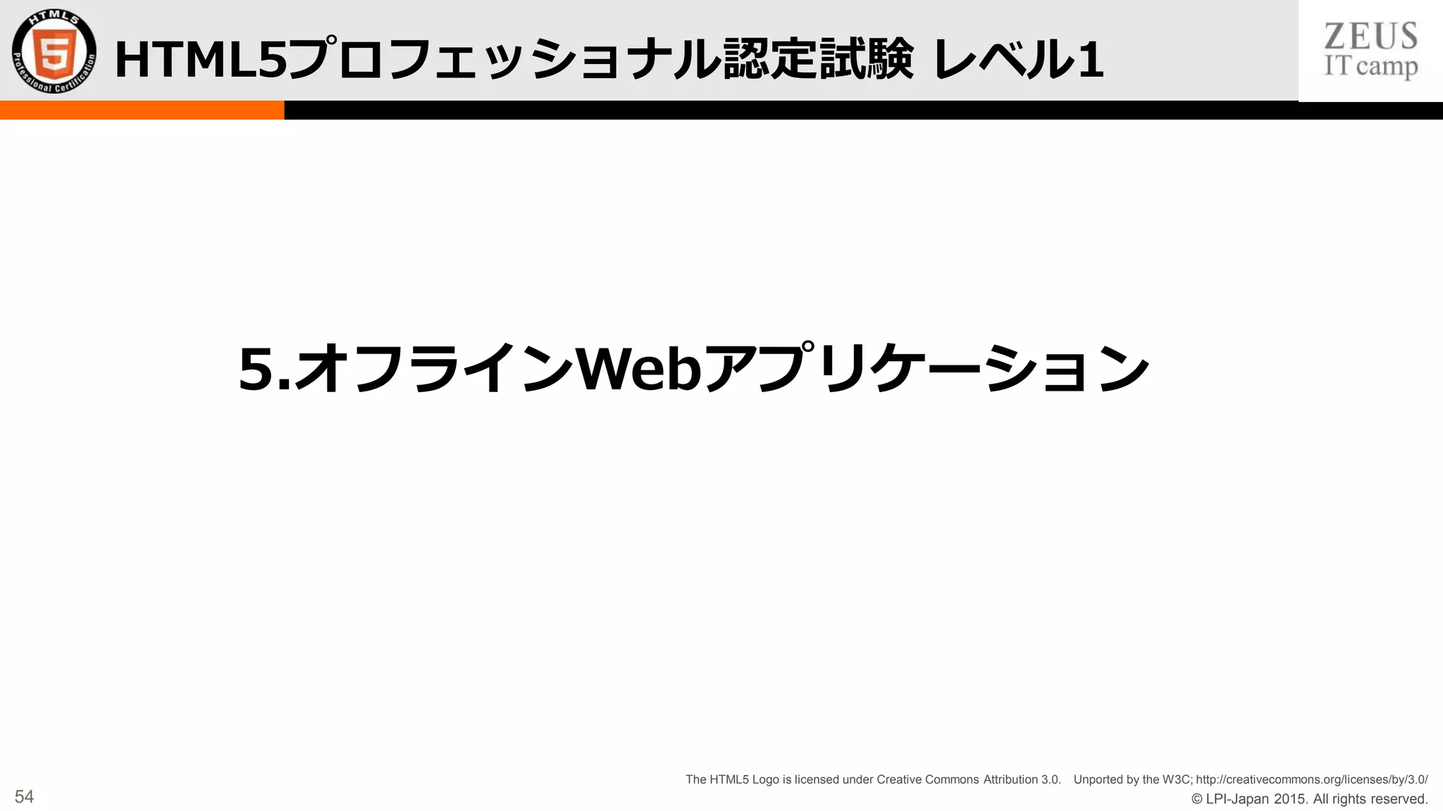 © LPI-Japan 2015. All rights reserved.
The HTML5 Logo is licensed under Creative Commons Attribution 3.0. Unported by the W3C; http://creativecommons.org/licenses/by/3.0/
54
HTML5プロフェッショナル認定試験 レベル1
5.オフラインWebアプリケーション
 