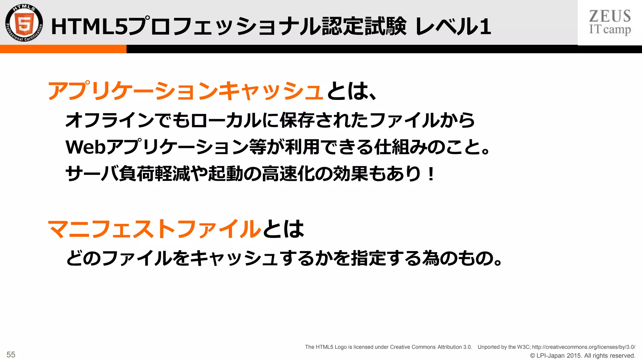 © LPI-Japan 2015. All rights reserved.
The HTML5 Logo is licensed under Creative Commons Attribution 3.0. Unported by the W3C; http://creativecommons.org/licenses/by/3.0/
55
アプリケーションキャッシュとは、
オフラインでもローカルに保存されたファイルから
Webアプリケーション等が利用できる仕組みのこと。
サーバ負荷軽減や起動の高速化の効果もあり！
マニフェストファイルとは
どのファイルをキャッシュするかを指定する為のもの。
HTML5プロフェッショナル認定試験 レベル1
 