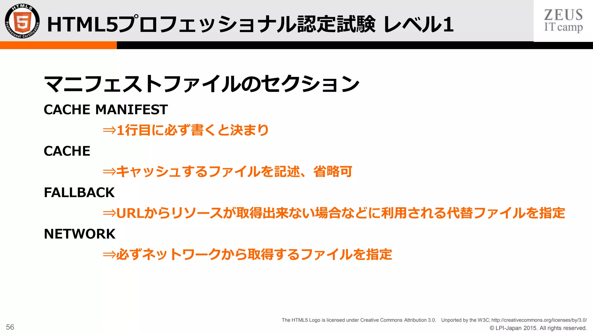 © LPI-Japan 2015. All rights reserved.
The HTML5 Logo is licensed under Creative Commons Attribution 3.0. Unported by the W3C; http://creativecommons.org/licenses/by/3.0/
56
マニフェストファイルのセクション
CACHE MANIFEST
⇒1行目に必ず書くと決まり
CACHE
⇒キャッシュするファイルを記述、省略可
FALLBACK
⇒URLからリソースが取得出来ない場合などに利用される代替ファイルを指定
NETWORK
⇒必ずネットワークから取得するファイルを指定
HTML5プロフェッショナル認定試験 レベル1
 