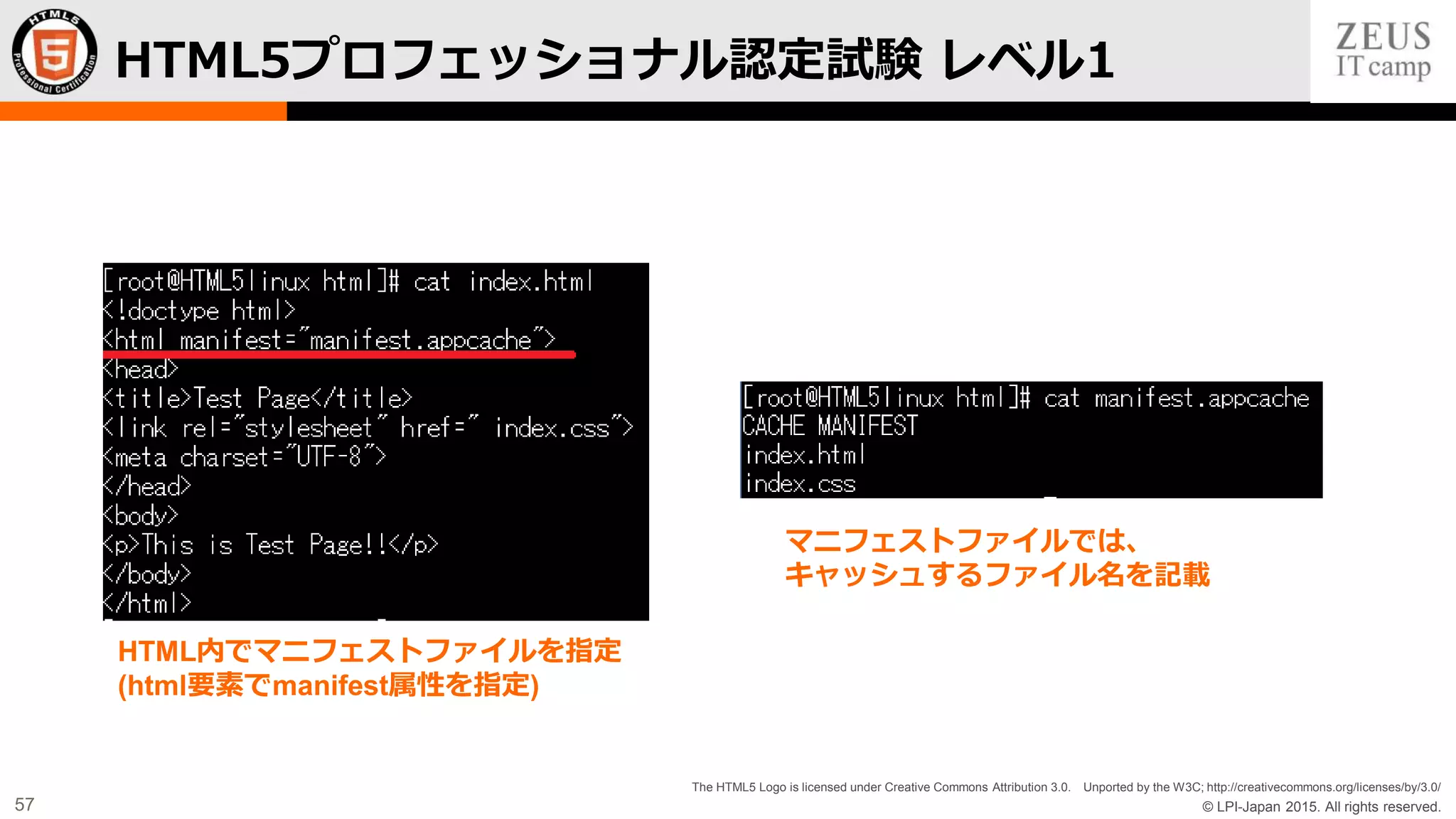 © LPI-Japan 2015. All rights reserved.
The HTML5 Logo is licensed under Creative Commons Attribution 3.0. Unported by the W3C; http://creativecommons.org/licenses/by/3.0/
57
HTML5プロフェッショナル認定試験 レベル1
HTML内でマニフェストファイルを指定
(html要素でmanifest属性を指定)
マニフェストファイルでは、
キャッシュするファイル名を記載
 