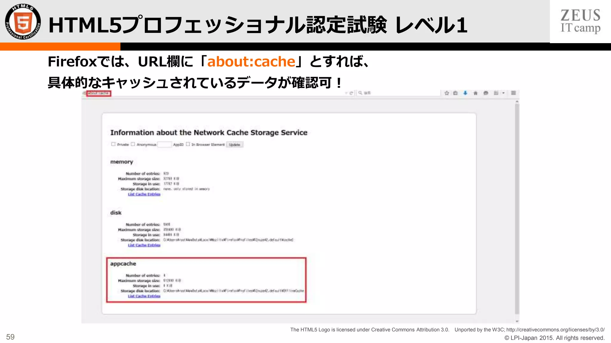 © LPI-Japan 2015. All rights reserved.
The HTML5 Logo is licensed under Creative Commons Attribution 3.0. Unported by the W3C; http://creativecommons.org/licenses/by/3.0/
59
Firefoxでは、URL欄に「about:cache」とすれば、
具体的なキャッシュされているデータが確認可！
HTML5プロフェッショナル認定試験 レベル1
 