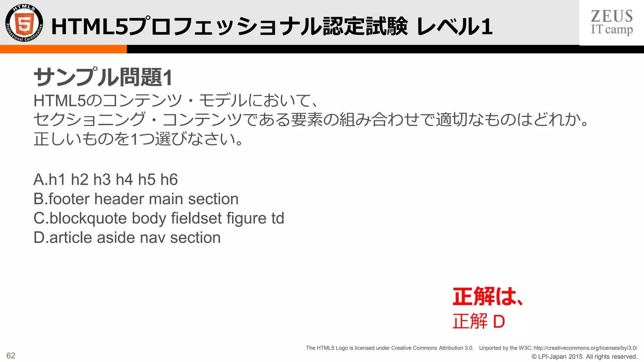 © LPI-Japan 2015. All rights reserved.
The HTML5 Logo is licensed under Creative Commons Attribution 3.0. Unported by the W3C; http://creativecommons.org/licenses/by/3.0/
62
HTML5プロフェッショナル認定試験 レベル1
サンプル問題1
HTML5のコンテンツ・モデルにおいて、
セクショニング・コンテンツである要素の組み合わせで適切なものはどれか。
正しいものを1つ選びなさい。
A.h1 h2 h3 h4 h5 h6
B.footer header main section
C.blockquote body fieldset figure td
D.article aside nav section
正解は、
正解 D
 
