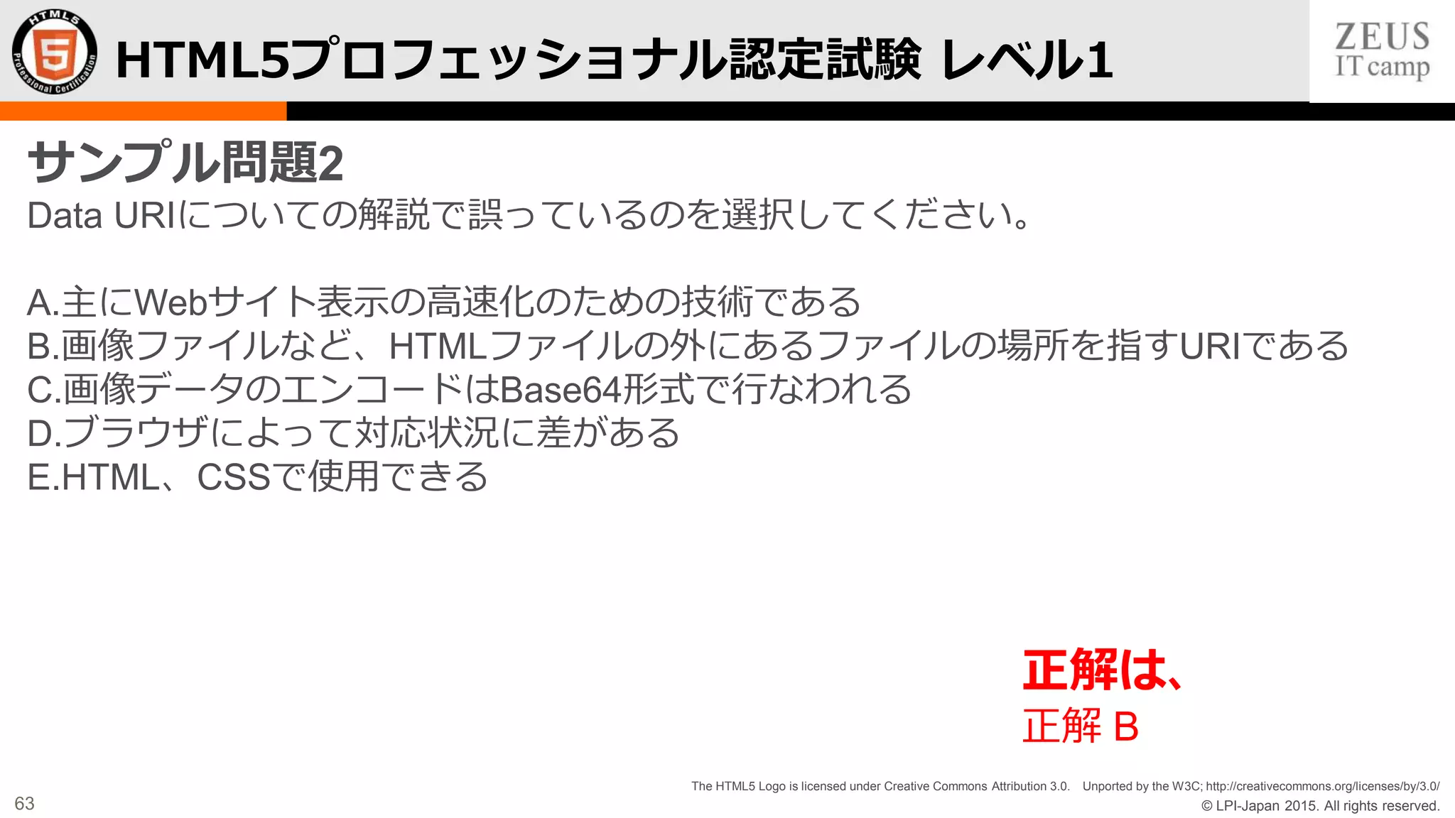 © LPI-Japan 2015. All rights reserved.
The HTML5 Logo is licensed under Creative Commons Attribution 3.0. Unported by the W3C; http://creativecommons.org/licenses/by/3.0/
63
HTML5プロフェッショナル認定試験 レベル1
サンプル問題2
Data URIについての解説で誤っているのを選択してください。
A.主にWebサイト表示の高速化のための技術である
B.画像ファイルなど、HTMLファイルの外にあるファイルの場所を指すURIである
C.画像データのエンコードはBase64形式で行なわれる
D.ブラウザによって対応状況に差がある
E.HTML、CSSで使用できる
正解は、
正解 B
 