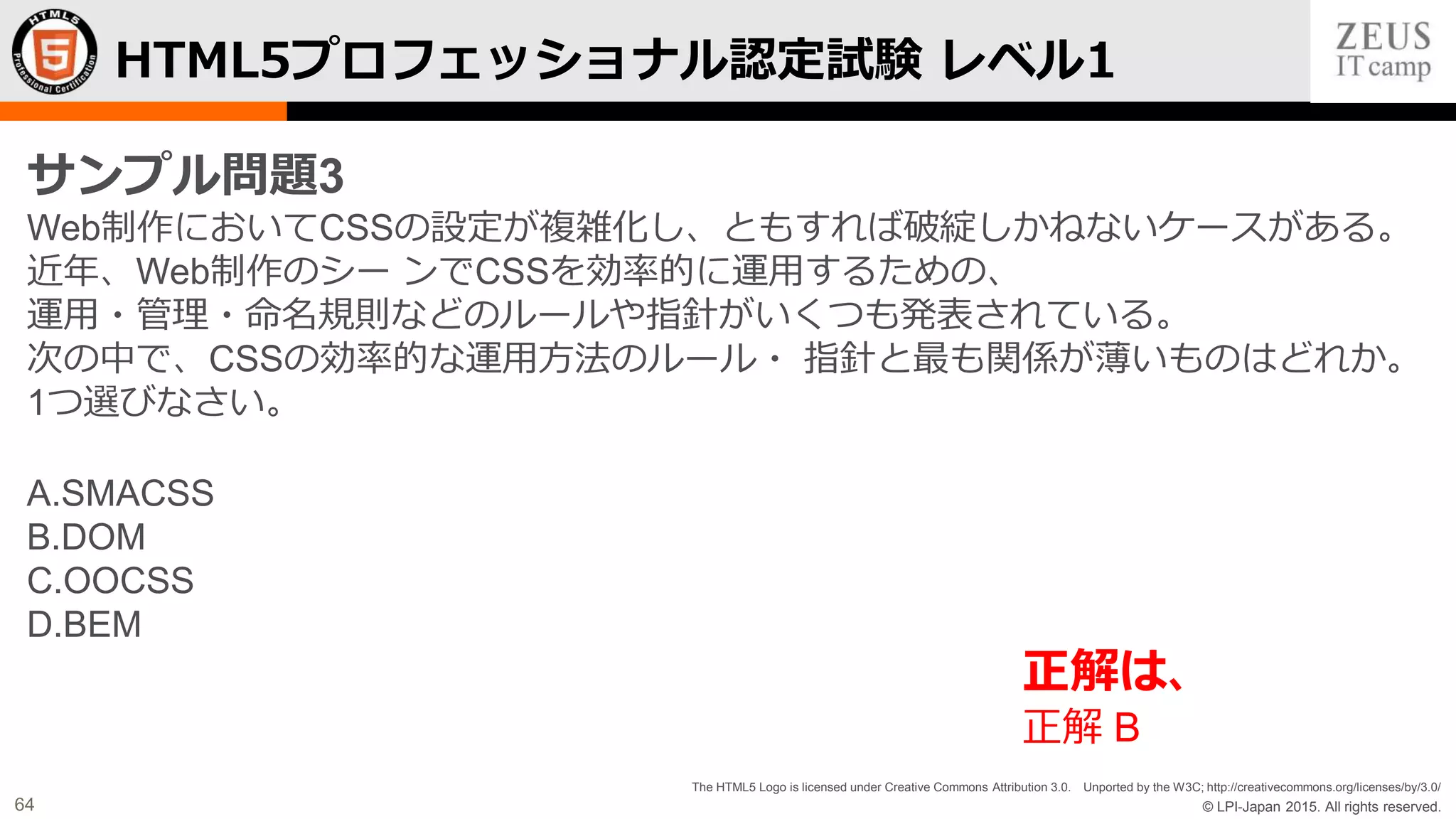 © LPI-Japan 2015. All rights reserved.
The HTML5 Logo is licensed under Creative Commons Attribution 3.0. Unported by the W3C; http://creativecommons.org/licenses/by/3.0/
64
HTML5プロフェッショナル認定試験 レベル1
サンプル問題3
Web制作においてCSSの設定が複雑化し、ともすれば破綻しかねないケースがある。
近年、Web制作のシー ンでCSSを効率的に運用するための、
運用・管理・命名規則などのルールや指針がいくつも発表されている。
次の中で、CSSの効率的な運用方法のルール・ 指針と最も関係が薄いものはどれか。
1つ選びなさい。
A.SMACSS
B.DOM
C.OOCSS
D.BEM
正解は、
正解 B
 